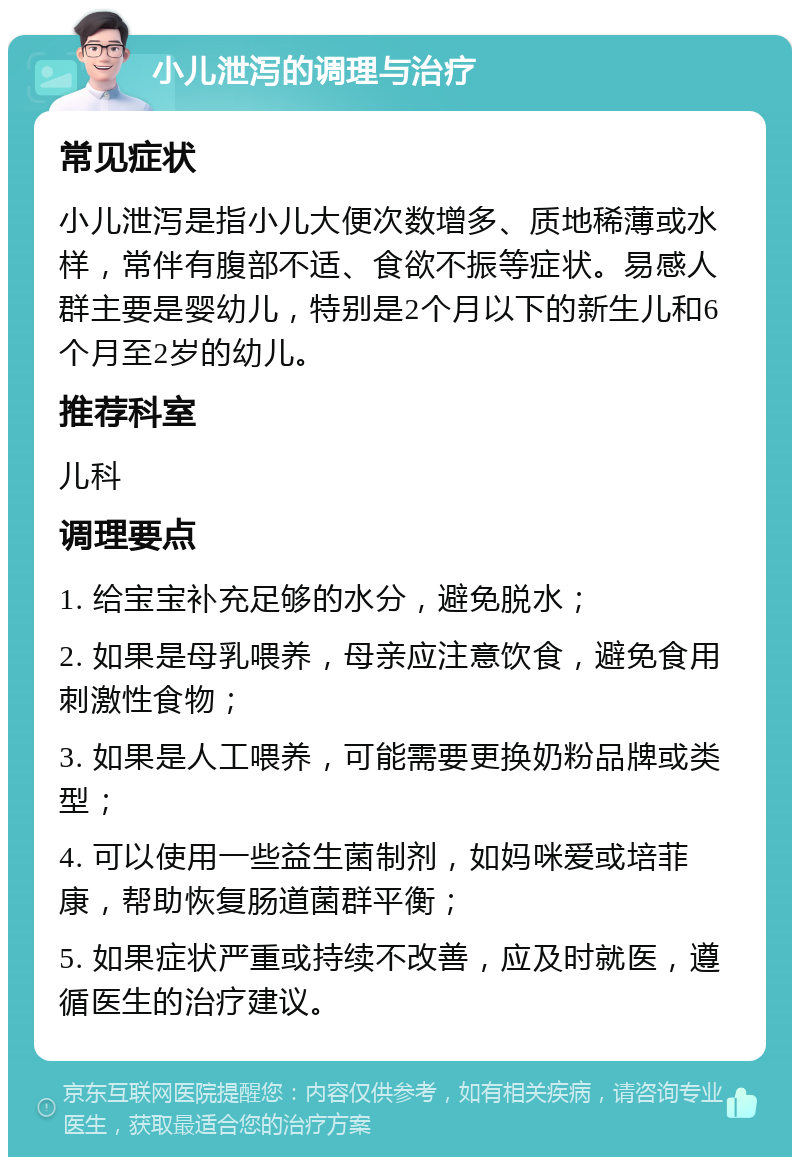 小儿泄泻的调理与治疗 常见症状 小儿泄泻是指小儿大便次数增多、质地稀薄或水样，常伴有腹部不适、食欲不振等症状。易感人群主要是婴幼儿，特别是2个月以下的新生儿和6个月至2岁的幼儿。 推荐科室 儿科 调理要点 1. 给宝宝补充足够的水分，避免脱水； 2. 如果是母乳喂养，母亲应注意饮食，避免食用刺激性食物； 3. 如果是人工喂养，可能需要更换奶粉品牌或类型； 4. 可以使用一些益生菌制剂，如妈咪爱或培菲康，帮助恢复肠道菌群平衡； 5. 如果症状严重或持续不改善，应及时就医，遵循医生的治疗建议。