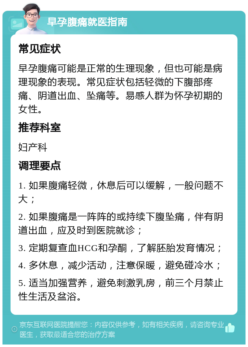 早孕腹痛就医指南 常见症状 早孕腹痛可能是正常的生理现象，但也可能是病理现象的表现。常见症状包括轻微的下腹部疼痛、阴道出血、坠痛等。易感人群为怀孕初期的女性。 推荐科室 妇产科 调理要点 1. 如果腹痛轻微，休息后可以缓解，一般问题不大； 2. 如果腹痛是一阵阵的或持续下腹坠痛，伴有阴道出血，应及时到医院就诊； 3. 定期复查血HCG和孕酮，了解胚胎发育情况； 4. 多休息，减少活动，注意保暖，避免碰冷水； 5. 适当加强营养，避免刺激乳房，前三个月禁止性生活及盆浴。