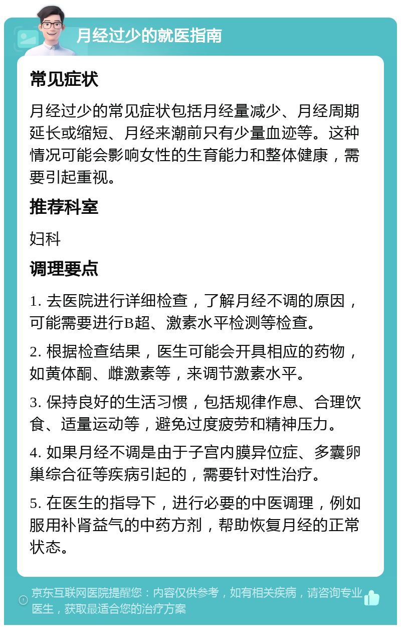 月经过少的就医指南 常见症状 月经过少的常见症状包括月经量减少、月经周期延长或缩短、月经来潮前只有少量血迹等。这种情况可能会影响女性的生育能力和整体健康，需要引起重视。 推荐科室 妇科 调理要点 1. 去医院进行详细检查，了解月经不调的原因，可能需要进行B超、激素水平检测等检查。 2. 根据检查结果，医生可能会开具相应的药物，如黄体酮、雌激素等，来调节激素水平。 3. 保持良好的生活习惯，包括规律作息、合理饮食、适量运动等，避免过度疲劳和精神压力。 4. 如果月经不调是由于子宫内膜异位症、多囊卵巢综合征等疾病引起的，需要针对性治疗。 5. 在医生的指导下，进行必要的中医调理，例如服用补肾益气的中药方剂，帮助恢复月经的正常状态。