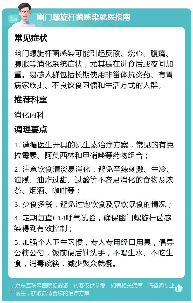 幽门螺旋杆菌感染就医指南 常见症状 幽门螺旋杆菌感染可能引起反酸、烧心、腹痛、腹胀等消化系统症状，尤其是在进食后或夜间加重。易感人群包括长期使用非甾体抗炎药、有胃病家族史、不良饮食习惯和生活方式的人群。 推荐科室 消化内科 调理要点 1. 遵循医生开具的抗生素治疗方案，常见的有克拉霉素、阿莫西林和甲硝唑等药物组合； 2. 注意饮食清淡易消化，避免辛辣刺激、生冷、油腻、油炸过甜、过酸等不容易消化的食物及浓茶、烟酒、咖啡等； 3. 少食多餐，避免过饱饮食及暴饮暴食的情况； 4. 定期复查C14呼气试验，确保幽门螺旋杆菌感染得到有效控制； 5. 加强个人卫生习惯，专人专用经口用具，倡导公筷公勺，饭前便后勤洗手，不喝生水、不吃生食，消毒碗筷，减少聚众就餐。