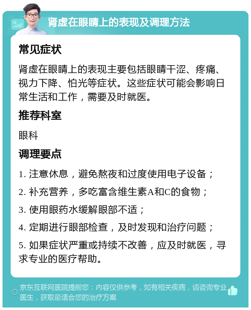 肾虚在眼睛上的表现及调理方法 常见症状 肾虚在眼睛上的表现主要包括眼睛干涩、疼痛、视力下降、怕光等症状。这些症状可能会影响日常生活和工作，需要及时就医。 推荐科室 眼科 调理要点 1. 注意休息，避免熬夜和过度使用电子设备； 2. 补充营养，多吃富含维生素A和C的食物； 3. 使用眼药水缓解眼部不适； 4. 定期进行眼部检查，及时发现和治疗问题； 5. 如果症状严重或持续不改善，应及时就医，寻求专业的医疗帮助。