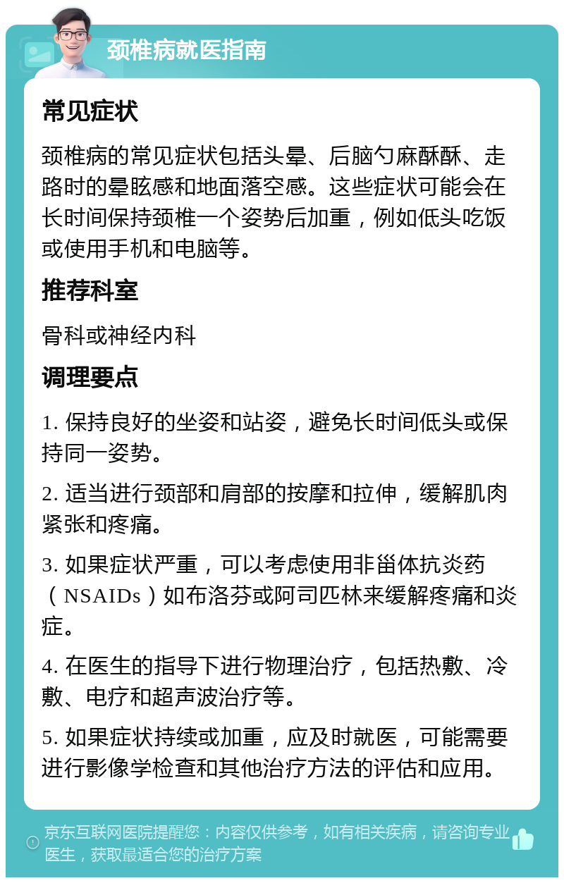 颈椎病就医指南 常见症状 颈椎病的常见症状包括头晕、后脑勺麻酥酥、走路时的晕眩感和地面落空感。这些症状可能会在长时间保持颈椎一个姿势后加重，例如低头吃饭或使用手机和电脑等。 推荐科室 骨科或神经内科 调理要点 1. 保持良好的坐姿和站姿，避免长时间低头或保持同一姿势。 2. 适当进行颈部和肩部的按摩和拉伸，缓解肌肉紧张和疼痛。 3. 如果症状严重，可以考虑使用非甾体抗炎药（NSAIDs）如布洛芬或阿司匹林来缓解疼痛和炎症。 4. 在医生的指导下进行物理治疗，包括热敷、冷敷、电疗和超声波治疗等。 5. 如果症状持续或加重，应及时就医，可能需要进行影像学检查和其他治疗方法的评估和应用。