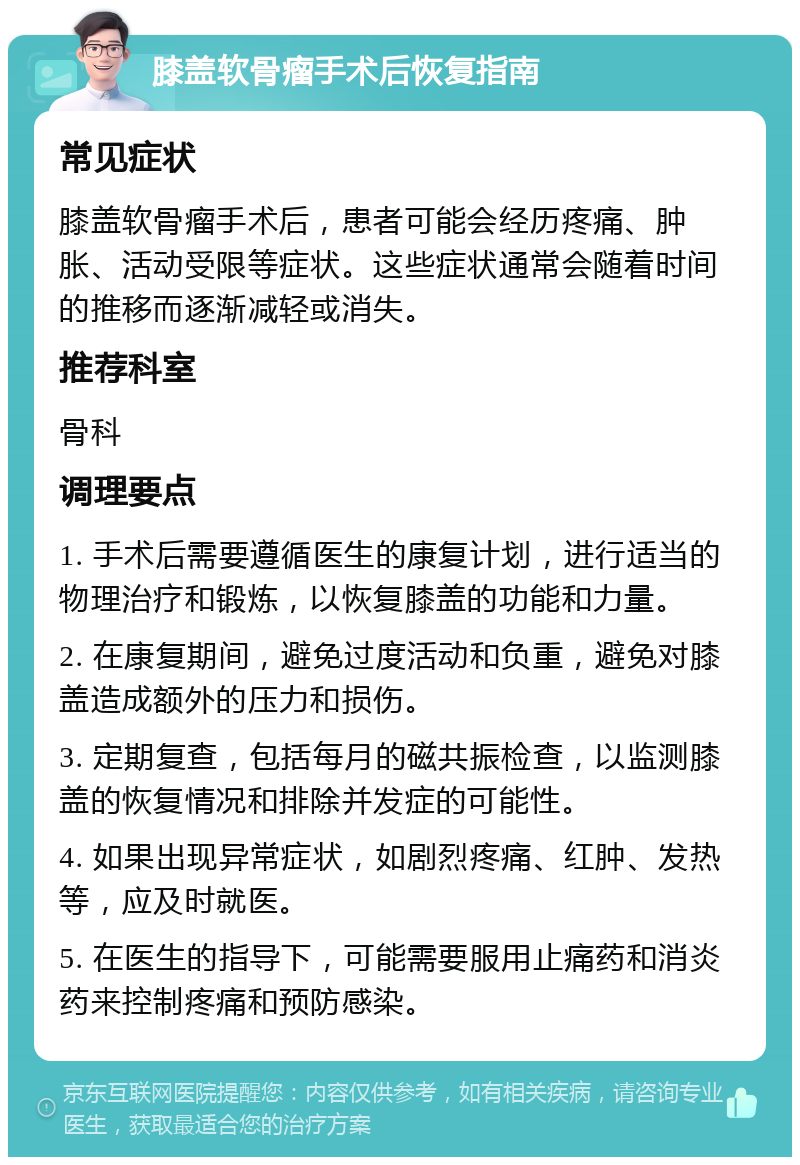 膝盖软骨瘤手术后恢复指南 常见症状 膝盖软骨瘤手术后，患者可能会经历疼痛、肿胀、活动受限等症状。这些症状通常会随着时间的推移而逐渐减轻或消失。 推荐科室 骨科 调理要点 1. 手术后需要遵循医生的康复计划，进行适当的物理治疗和锻炼，以恢复膝盖的功能和力量。 2. 在康复期间，避免过度活动和负重，避免对膝盖造成额外的压力和损伤。 3. 定期复查，包括每月的磁共振检查，以监测膝盖的恢复情况和排除并发症的可能性。 4. 如果出现异常症状，如剧烈疼痛、红肿、发热等，应及时就医。 5. 在医生的指导下，可能需要服用止痛药和消炎药来控制疼痛和预防感染。