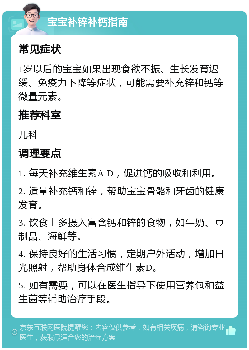 宝宝补锌补钙指南 常见症状 1岁以后的宝宝如果出现食欲不振、生长发育迟缓、免疫力下降等症状，可能需要补充锌和钙等微量元素。 推荐科室 儿科 调理要点 1. 每天补充维生素A D，促进钙的吸收和利用。 2. 适量补充钙和锌，帮助宝宝骨骼和牙齿的健康发育。 3. 饮食上多摄入富含钙和锌的食物，如牛奶、豆制品、海鲜等。 4. 保持良好的生活习惯，定期户外活动，增加日光照射，帮助身体合成维生素D。 5. 如有需要，可以在医生指导下使用营养包和益生菌等辅助治疗手段。