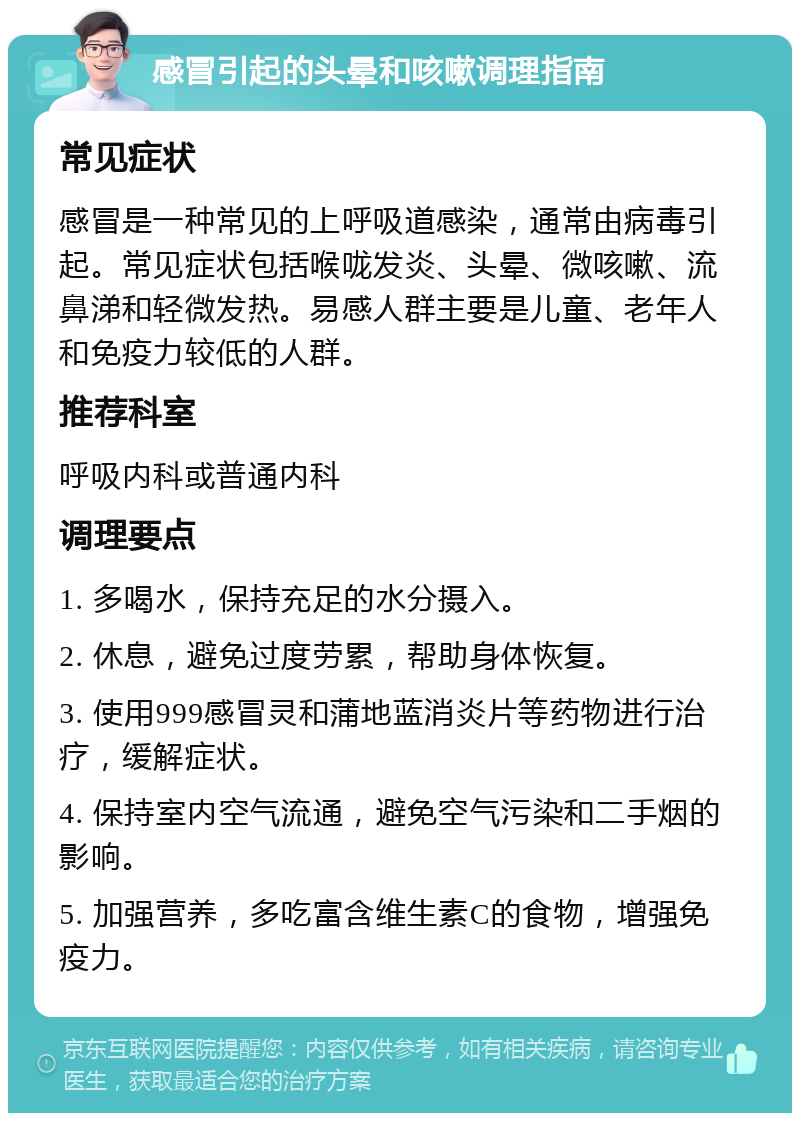 感冒引起的头晕和咳嗽调理指南 常见症状 感冒是一种常见的上呼吸道感染，通常由病毒引起。常见症状包括喉咙发炎、头晕、微咳嗽、流鼻涕和轻微发热。易感人群主要是儿童、老年人和免疫力较低的人群。 推荐科室 呼吸内科或普通内科 调理要点 1. 多喝水，保持充足的水分摄入。 2. 休息，避免过度劳累，帮助身体恢复。 3. 使用999感冒灵和蒲地蓝消炎片等药物进行治疗，缓解症状。 4. 保持室内空气流通，避免空气污染和二手烟的影响。 5. 加强营养，多吃富含维生素C的食物，增强免疫力。