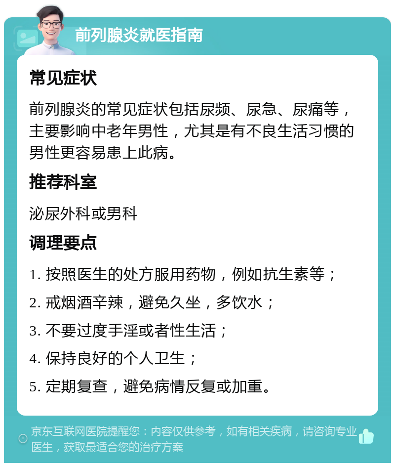 前列腺炎就医指南 常见症状 前列腺炎的常见症状包括尿频、尿急、尿痛等，主要影响中老年男性，尤其是有不良生活习惯的男性更容易患上此病。 推荐科室 泌尿外科或男科 调理要点 1. 按照医生的处方服用药物，例如抗生素等； 2. 戒烟酒辛辣，避免久坐，多饮水； 3. 不要过度手淫或者性生活； 4. 保持良好的个人卫生； 5. 定期复查，避免病情反复或加重。