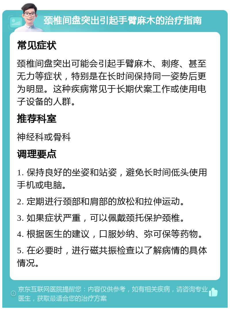 颈椎间盘突出引起手臂麻木的治疗指南 常见症状 颈椎间盘突出可能会引起手臂麻木、刺疼、甚至无力等症状，特别是在长时间保持同一姿势后更为明显。这种疾病常见于长期伏案工作或使用电子设备的人群。 推荐科室 神经科或骨科 调理要点 1. 保持良好的坐姿和站姿，避免长时间低头使用手机或电脑。 2. 定期进行颈部和肩部的放松和拉伸运动。 3. 如果症状严重，可以佩戴颈托保护颈椎。 4. 根据医生的建议，口服妙纳、弥可保等药物。 5. 在必要时，进行磁共振检查以了解病情的具体情况。