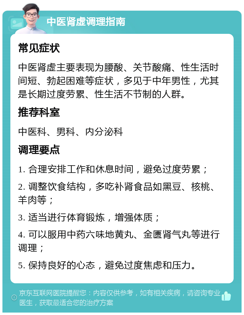 中医肾虚调理指南 常见症状 中医肾虚主要表现为腰酸、关节酸痛、性生活时间短、勃起困难等症状，多见于中年男性，尤其是长期过度劳累、性生活不节制的人群。 推荐科室 中医科、男科、内分泌科 调理要点 1. 合理安排工作和休息时间，避免过度劳累； 2. 调整饮食结构，多吃补肾食品如黑豆、核桃、羊肉等； 3. 适当进行体育锻炼，增强体质； 4. 可以服用中药六味地黄丸、金匮肾气丸等进行调理； 5. 保持良好的心态，避免过度焦虑和压力。