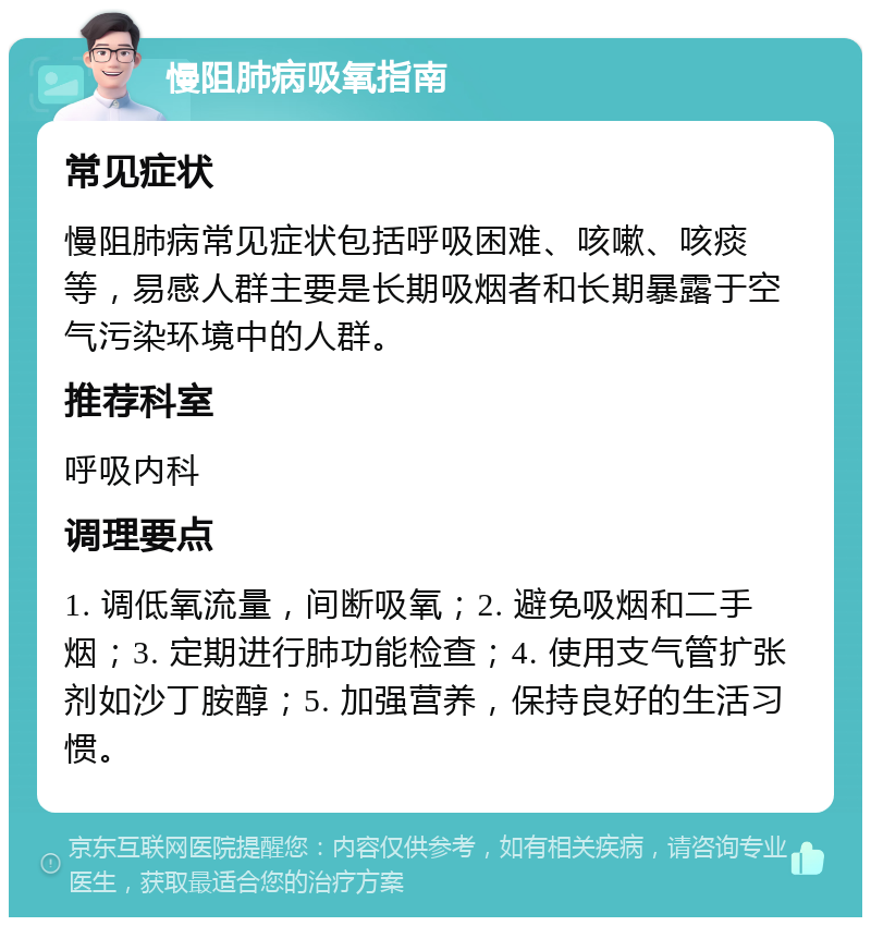 慢阻肺病吸氧指南 常见症状 慢阻肺病常见症状包括呼吸困难、咳嗽、咳痰等，易感人群主要是长期吸烟者和长期暴露于空气污染环境中的人群。 推荐科室 呼吸内科 调理要点 1. 调低氧流量，间断吸氧；2. 避免吸烟和二手烟；3. 定期进行肺功能检查；4. 使用支气管扩张剂如沙丁胺醇；5. 加强营养，保持良好的生活习惯。