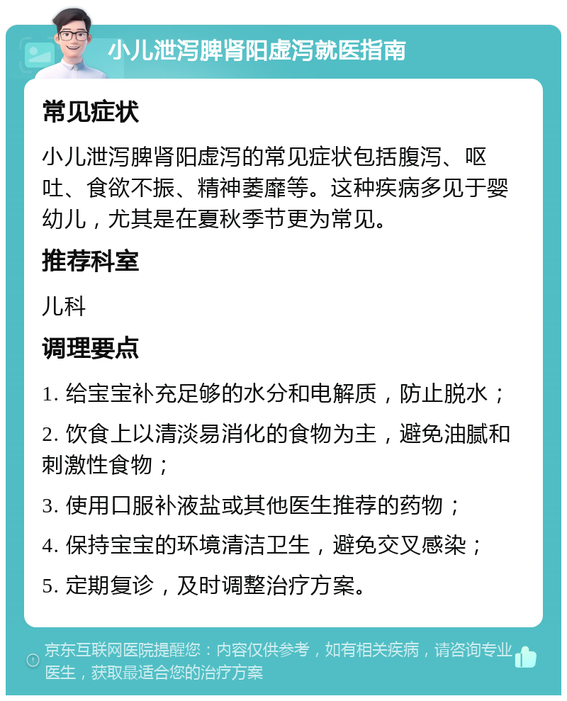 小儿泄泻脾肾阳虚泻就医指南 常见症状 小儿泄泻脾肾阳虚泻的常见症状包括腹泻、呕吐、食欲不振、精神萎靡等。这种疾病多见于婴幼儿，尤其是在夏秋季节更为常见。 推荐科室 儿科 调理要点 1. 给宝宝补充足够的水分和电解质，防止脱水； 2. 饮食上以清淡易消化的食物为主，避免油腻和刺激性食物； 3. 使用口服补液盐或其他医生推荐的药物； 4. 保持宝宝的环境清洁卫生，避免交叉感染； 5. 定期复诊，及时调整治疗方案。