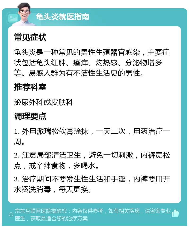 龟头炎就医指南 常见症状 龟头炎是一种常见的男性生殖器官感染，主要症状包括龟头红肿、瘙痒、灼热感、分泌物增多等。易感人群为有不洁性生活史的男性。 推荐科室 泌尿外科或皮肤科 调理要点 1. 外用派瑞松软膏涂抹，一天二次，用药治疗一周。 2. 注意局部清洁卫生，避免一切刺激，内裤宽松点，戒辛辣食物，多喝水。 3. 治疗期间不要发生性生活和手淫，内裤要用开水烫洗消毒，每天更换。