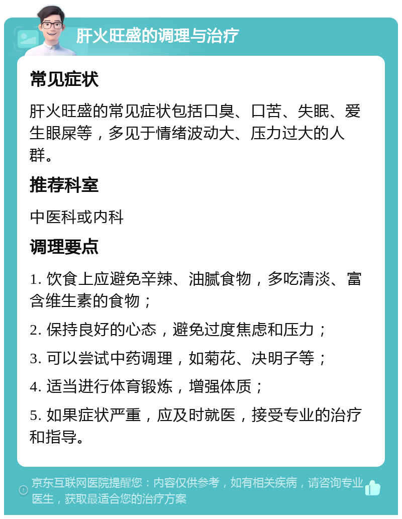 肝火旺盛的调理与治疗 常见症状 肝火旺盛的常见症状包括口臭、口苦、失眠、爱生眼屎等，多见于情绪波动大、压力过大的人群。 推荐科室 中医科或内科 调理要点 1. 饮食上应避免辛辣、油腻食物，多吃清淡、富含维生素的食物； 2. 保持良好的心态，避免过度焦虑和压力； 3. 可以尝试中药调理，如菊花、决明子等； 4. 适当进行体育锻炼，增强体质； 5. 如果症状严重，应及时就医，接受专业的治疗和指导。