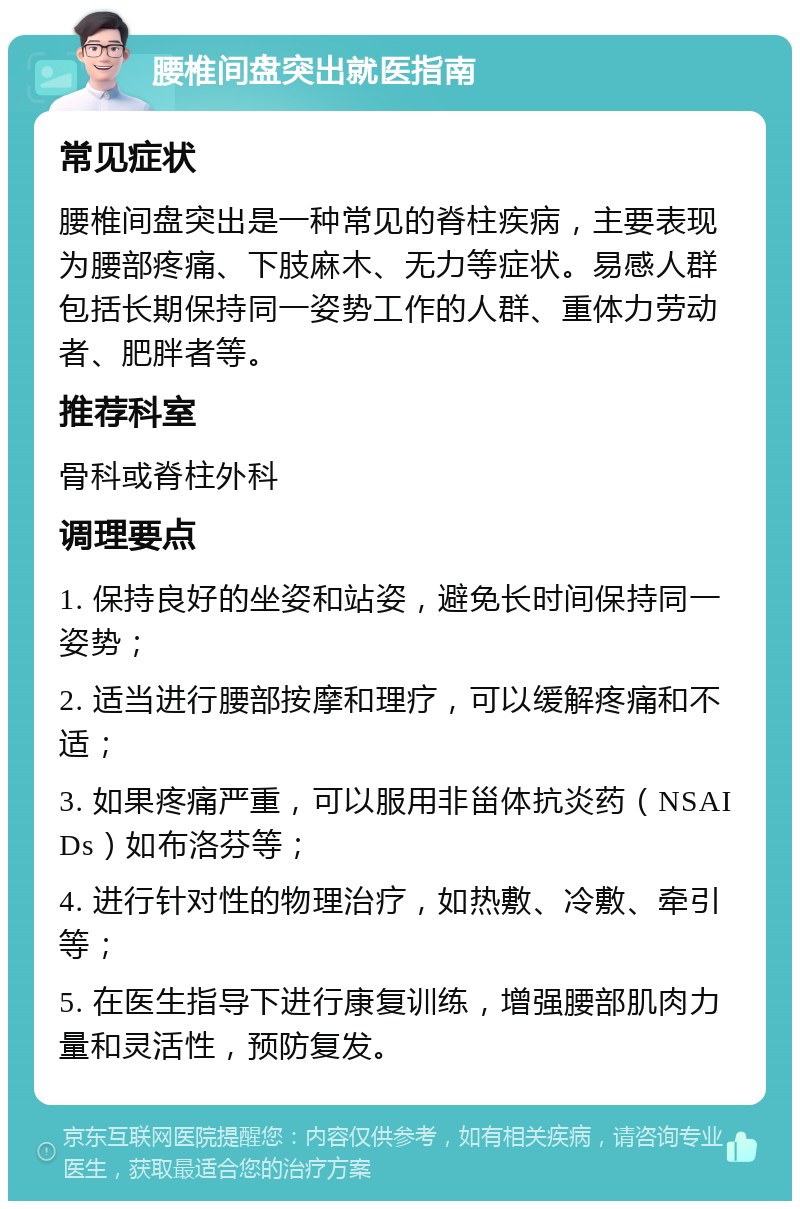 腰椎间盘突出就医指南 常见症状 腰椎间盘突出是一种常见的脊柱疾病，主要表现为腰部疼痛、下肢麻木、无力等症状。易感人群包括长期保持同一姿势工作的人群、重体力劳动者、肥胖者等。 推荐科室 骨科或脊柱外科 调理要点 1. 保持良好的坐姿和站姿，避免长时间保持同一姿势； 2. 适当进行腰部按摩和理疗，可以缓解疼痛和不适； 3. 如果疼痛严重，可以服用非甾体抗炎药（NSAIDs）如布洛芬等； 4. 进行针对性的物理治疗，如热敷、冷敷、牵引等； 5. 在医生指导下进行康复训练，增强腰部肌肉力量和灵活性，预防复发。