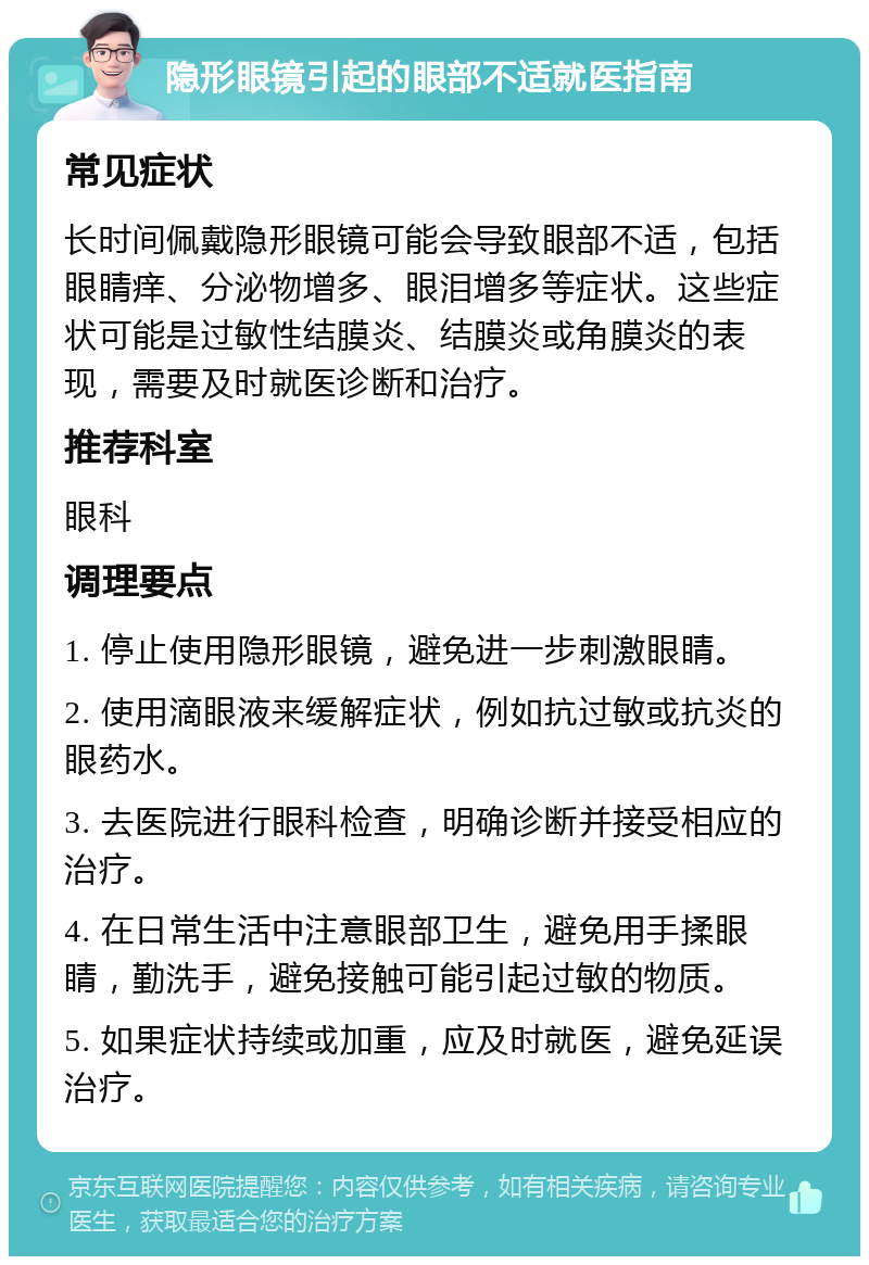 隐形眼镜引起的眼部不适就医指南 常见症状 长时间佩戴隐形眼镜可能会导致眼部不适，包括眼睛痒、分泌物增多、眼泪增多等症状。这些症状可能是过敏性结膜炎、结膜炎或角膜炎的表现，需要及时就医诊断和治疗。 推荐科室 眼科 调理要点 1. 停止使用隐形眼镜，避免进一步刺激眼睛。 2. 使用滴眼液来缓解症状，例如抗过敏或抗炎的眼药水。 3. 去医院进行眼科检查，明确诊断并接受相应的治疗。 4. 在日常生活中注意眼部卫生，避免用手揉眼睛，勤洗手，避免接触可能引起过敏的物质。 5. 如果症状持续或加重，应及时就医，避免延误治疗。