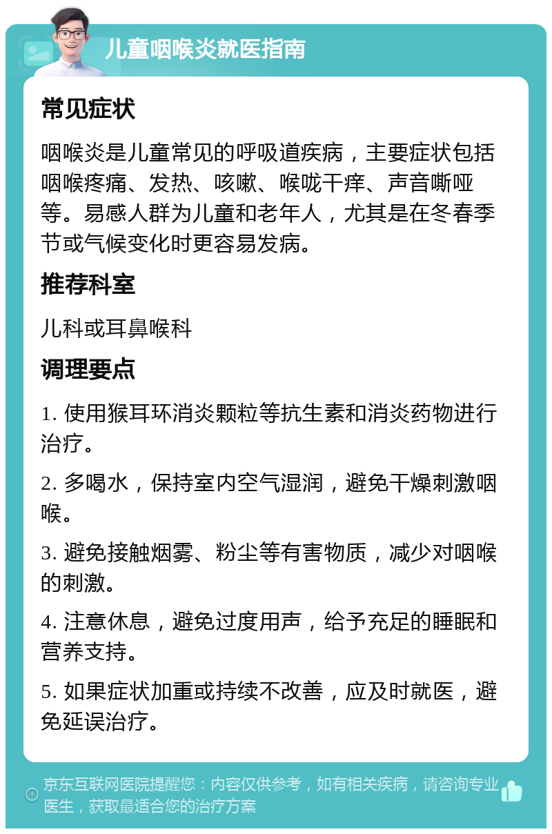 儿童咽喉炎就医指南 常见症状 咽喉炎是儿童常见的呼吸道疾病，主要症状包括咽喉疼痛、发热、咳嗽、喉咙干痒、声音嘶哑等。易感人群为儿童和老年人，尤其是在冬春季节或气候变化时更容易发病。 推荐科室 儿科或耳鼻喉科 调理要点 1. 使用猴耳环消炎颗粒等抗生素和消炎药物进行治疗。 2. 多喝水，保持室内空气湿润，避免干燥刺激咽喉。 3. 避免接触烟雾、粉尘等有害物质，减少对咽喉的刺激。 4. 注意休息，避免过度用声，给予充足的睡眠和营养支持。 5. 如果症状加重或持续不改善，应及时就医，避免延误治疗。