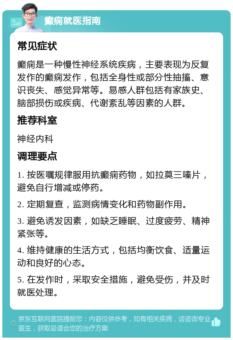 癫痫就医指南 常见症状 癫痫是一种慢性神经系统疾病，主要表现为反复发作的癫痫发作，包括全身性或部分性抽搐、意识丧失、感觉异常等。易感人群包括有家族史、脑部损伤或疾病、代谢紊乱等因素的人群。 推荐科室 神经内科 调理要点 1. 按医嘱规律服用抗癫痫药物，如拉莫三嗪片，避免自行增减或停药。 2. 定期复查，监测病情变化和药物副作用。 3. 避免诱发因素，如缺乏睡眠、过度疲劳、精神紧张等。 4. 维持健康的生活方式，包括均衡饮食、适量运动和良好的心态。 5. 在发作时，采取安全措施，避免受伤，并及时就医处理。