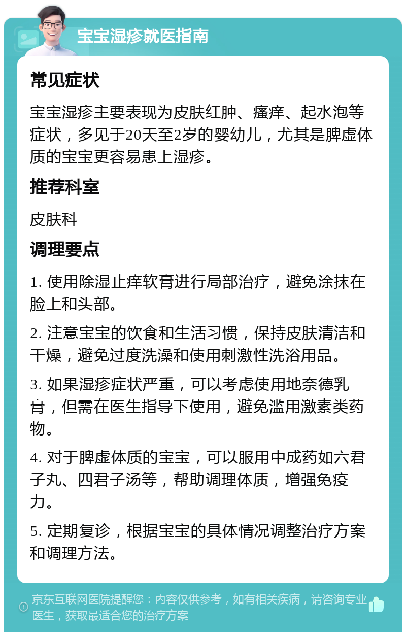 宝宝湿疹就医指南 常见症状 宝宝湿疹主要表现为皮肤红肿、瘙痒、起水泡等症状，多见于20天至2岁的婴幼儿，尤其是脾虚体质的宝宝更容易患上湿疹。 推荐科室 皮肤科 调理要点 1. 使用除湿止痒软膏进行局部治疗，避免涂抹在脸上和头部。 2. 注意宝宝的饮食和生活习惯，保持皮肤清洁和干燥，避免过度洗澡和使用刺激性洗浴用品。 3. 如果湿疹症状严重，可以考虑使用地奈德乳膏，但需在医生指导下使用，避免滥用激素类药物。 4. 对于脾虚体质的宝宝，可以服用中成药如六君子丸、四君子汤等，帮助调理体质，增强免疫力。 5. 定期复诊，根据宝宝的具体情况调整治疗方案和调理方法。