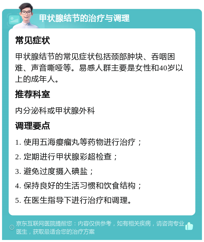 甲状腺结节的治疗与调理 常见症状 甲状腺结节的常见症状包括颈部肿块、吞咽困难、声音嘶哑等。易感人群主要是女性和40岁以上的成年人。 推荐科室 内分泌科或甲状腺外科 调理要点 1. 使用五海瘿瘤丸等药物进行治疗； 2. 定期进行甲状腺彩超检查； 3. 避免过度摄入碘盐； 4. 保持良好的生活习惯和饮食结构； 5. 在医生指导下进行治疗和调理。