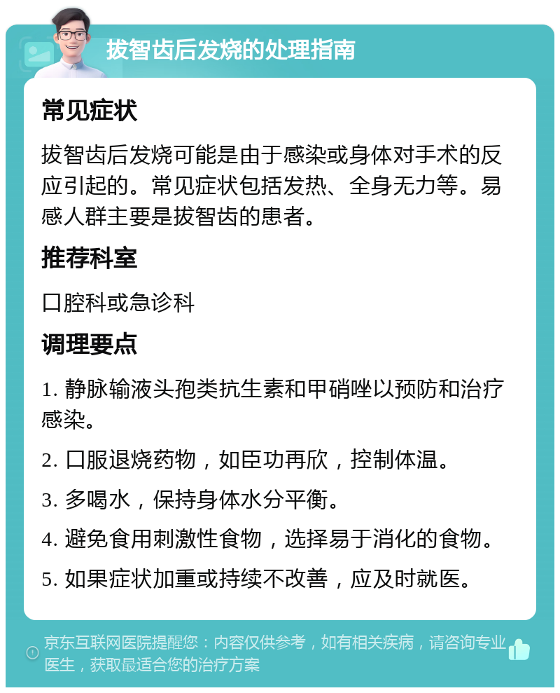 拔智齿后发烧的处理指南 常见症状 拔智齿后发烧可能是由于感染或身体对手术的反应引起的。常见症状包括发热、全身无力等。易感人群主要是拔智齿的患者。 推荐科室 口腔科或急诊科 调理要点 1. 静脉输液头孢类抗生素和甲硝唑以预防和治疗感染。 2. 口服退烧药物，如臣功再欣，控制体温。 3. 多喝水，保持身体水分平衡。 4. 避免食用刺激性食物，选择易于消化的食物。 5. 如果症状加重或持续不改善，应及时就医。