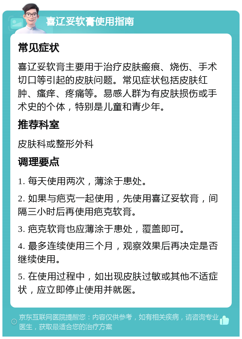 喜辽妥软膏使用指南 常见症状 喜辽妥软膏主要用于治疗皮肤瘢痕、烧伤、手术切口等引起的皮肤问题。常见症状包括皮肤红肿、瘙痒、疼痛等。易感人群为有皮肤损伤或手术史的个体，特别是儿童和青少年。 推荐科室 皮肤科或整形外科 调理要点 1. 每天使用两次，薄涂于患处。 2. 如果与疤克一起使用，先使用喜辽妥软膏，间隔三小时后再使用疤克软膏。 3. 疤克软膏也应薄涂于患处，覆盖即可。 4. 最多连续使用三个月，观察效果后再决定是否继续使用。 5. 在使用过程中，如出现皮肤过敏或其他不适症状，应立即停止使用并就医。