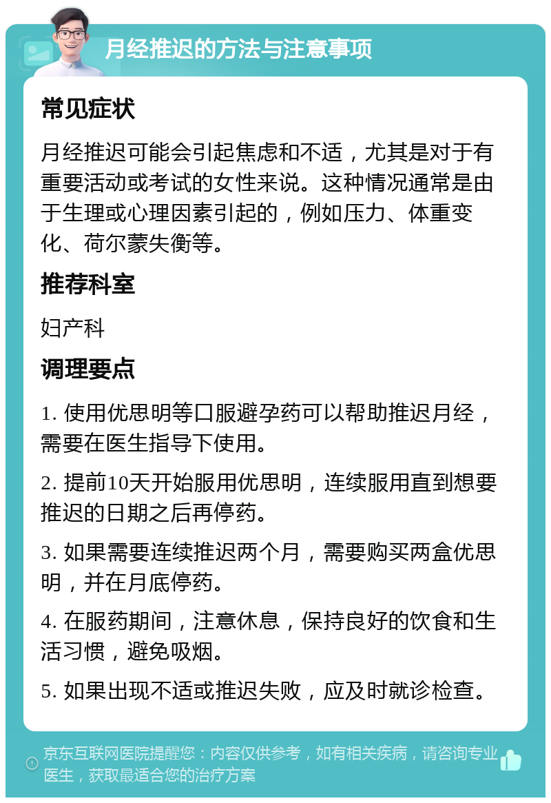 月经推迟的方法与注意事项 常见症状 月经推迟可能会引起焦虑和不适，尤其是对于有重要活动或考试的女性来说。这种情况通常是由于生理或心理因素引起的，例如压力、体重变化、荷尔蒙失衡等。 推荐科室 妇产科 调理要点 1. 使用优思明等口服避孕药可以帮助推迟月经，需要在医生指导下使用。 2. 提前10天开始服用优思明，连续服用直到想要推迟的日期之后再停药。 3. 如果需要连续推迟两个月，需要购买两盒优思明，并在月底停药。 4. 在服药期间，注意休息，保持良好的饮食和生活习惯，避免吸烟。 5. 如果出现不适或推迟失败，应及时就诊检查。