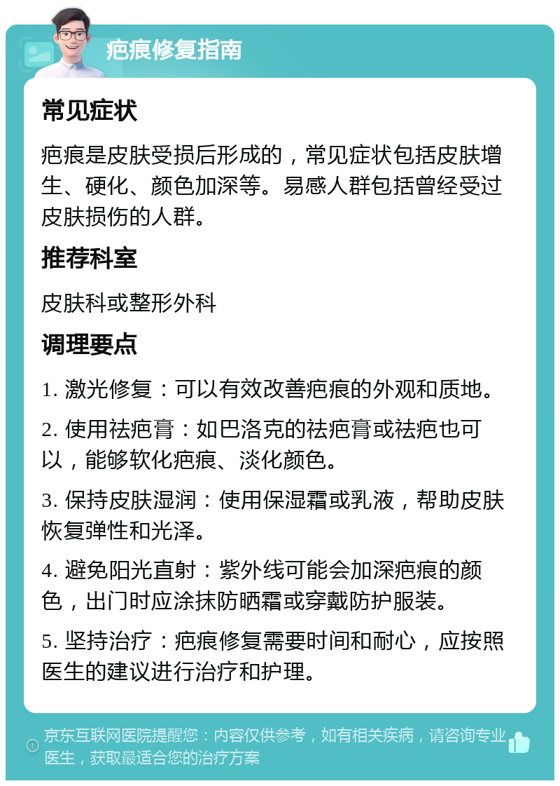 疤痕修复指南 常见症状 疤痕是皮肤受损后形成的，常见症状包括皮肤增生、硬化、颜色加深等。易感人群包括曾经受过皮肤损伤的人群。 推荐科室 皮肤科或整形外科 调理要点 1. 激光修复：可以有效改善疤痕的外观和质地。 2. 使用祛疤膏：如巴洛克的祛疤膏或祛疤也可以，能够软化疤痕、淡化颜色。 3. 保持皮肤湿润：使用保湿霜或乳液，帮助皮肤恢复弹性和光泽。 4. 避免阳光直射：紫外线可能会加深疤痕的颜色，出门时应涂抹防晒霜或穿戴防护服装。 5. 坚持治疗：疤痕修复需要时间和耐心，应按照医生的建议进行治疗和护理。