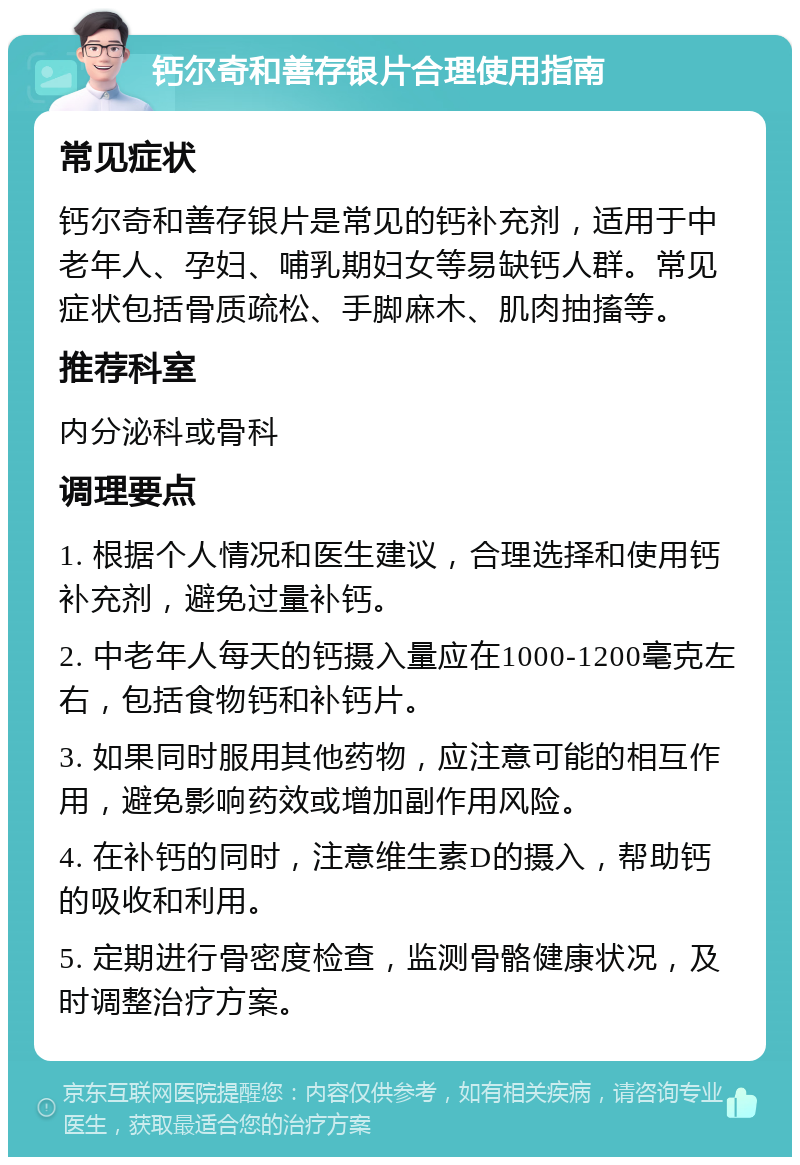 钙尔奇和善存银片合理使用指南 常见症状 钙尔奇和善存银片是常见的钙补充剂，适用于中老年人、孕妇、哺乳期妇女等易缺钙人群。常见症状包括骨质疏松、手脚麻木、肌肉抽搐等。 推荐科室 内分泌科或骨科 调理要点 1. 根据个人情况和医生建议，合理选择和使用钙补充剂，避免过量补钙。 2. 中老年人每天的钙摄入量应在1000-1200毫克左右，包括食物钙和补钙片。 3. 如果同时服用其他药物，应注意可能的相互作用，避免影响药效或增加副作用风险。 4. 在补钙的同时，注意维生素D的摄入，帮助钙的吸收和利用。 5. 定期进行骨密度检查，监测骨骼健康状况，及时调整治疗方案。