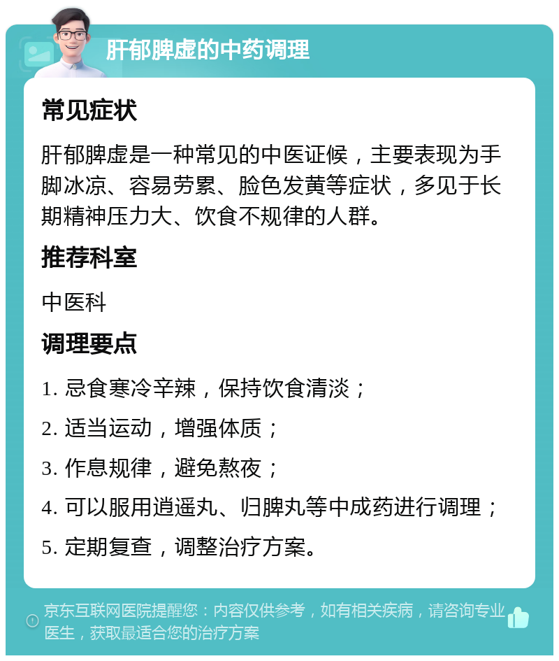 肝郁脾虚的中药调理 常见症状 肝郁脾虚是一种常见的中医证候，主要表现为手脚冰凉、容易劳累、脸色发黄等症状，多见于长期精神压力大、饮食不规律的人群。 推荐科室 中医科 调理要点 1. 忌食寒冷辛辣，保持饮食清淡； 2. 适当运动，增强体质； 3. 作息规律，避免熬夜； 4. 可以服用逍遥丸、归脾丸等中成药进行调理； 5. 定期复查，调整治疗方案。