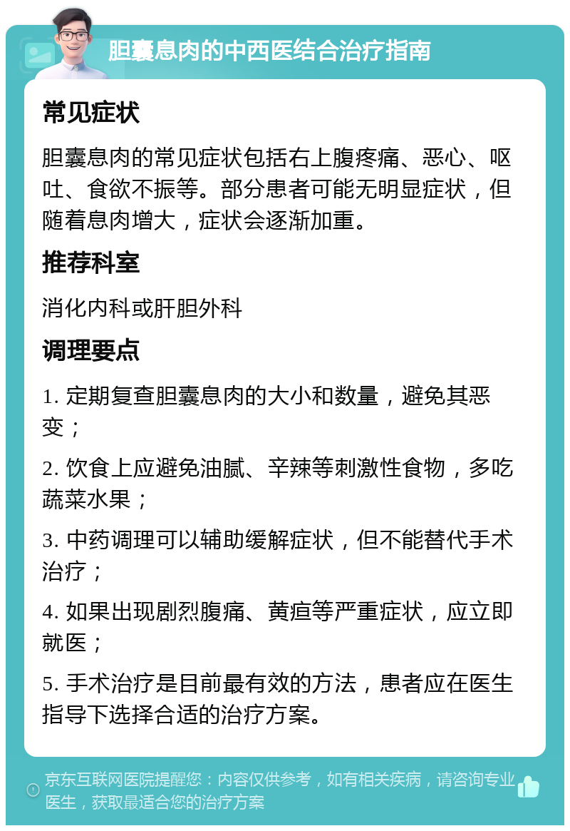 胆囊息肉的中西医结合治疗指南 常见症状 胆囊息肉的常见症状包括右上腹疼痛、恶心、呕吐、食欲不振等。部分患者可能无明显症状，但随着息肉增大，症状会逐渐加重。 推荐科室 消化内科或肝胆外科 调理要点 1. 定期复查胆囊息肉的大小和数量，避免其恶变； 2. 饮食上应避免油腻、辛辣等刺激性食物，多吃蔬菜水果； 3. 中药调理可以辅助缓解症状，但不能替代手术治疗； 4. 如果出现剧烈腹痛、黄疸等严重症状，应立即就医； 5. 手术治疗是目前最有效的方法，患者应在医生指导下选择合适的治疗方案。