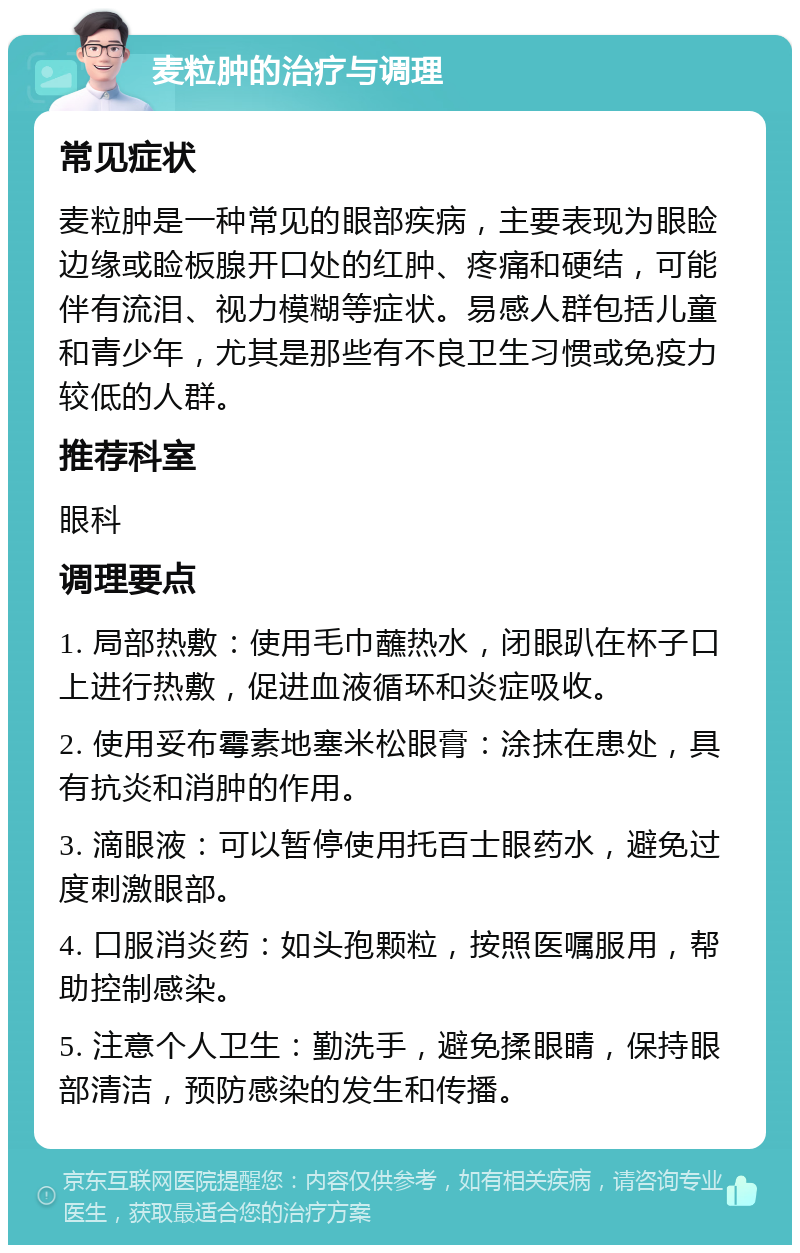 麦粒肿的治疗与调理 常见症状 麦粒肿是一种常见的眼部疾病，主要表现为眼睑边缘或睑板腺开口处的红肿、疼痛和硬结，可能伴有流泪、视力模糊等症状。易感人群包括儿童和青少年，尤其是那些有不良卫生习惯或免疫力较低的人群。 推荐科室 眼科 调理要点 1. 局部热敷：使用毛巾蘸热水，闭眼趴在杯子口上进行热敷，促进血液循环和炎症吸收。 2. 使用妥布霉素地塞米松眼膏：涂抹在患处，具有抗炎和消肿的作用。 3. 滴眼液：可以暂停使用托百士眼药水，避免过度刺激眼部。 4. 口服消炎药：如头孢颗粒，按照医嘱服用，帮助控制感染。 5. 注意个人卫生：勤洗手，避免揉眼睛，保持眼部清洁，预防感染的发生和传播。