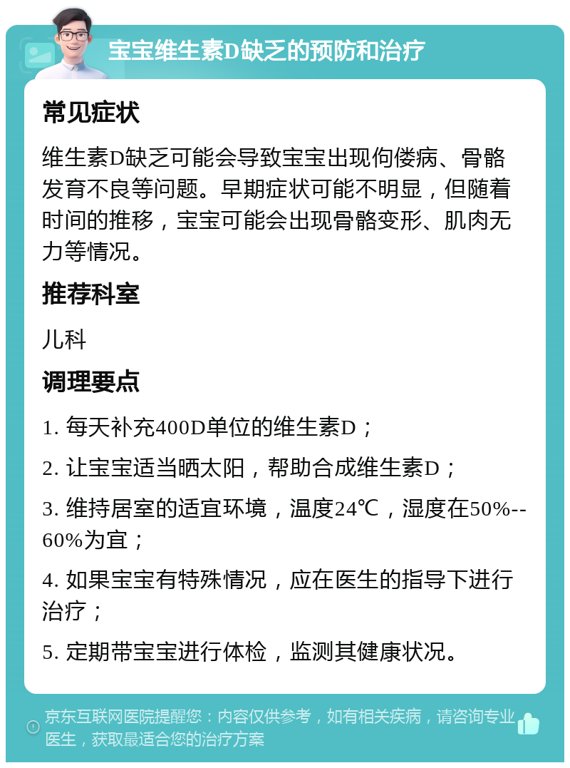 宝宝维生素D缺乏的预防和治疗 常见症状 维生素D缺乏可能会导致宝宝出现佝偻病、骨骼发育不良等问题。早期症状可能不明显，但随着时间的推移，宝宝可能会出现骨骼变形、肌肉无力等情况。 推荐科室 儿科 调理要点 1. 每天补充400D单位的维生素D； 2. 让宝宝适当晒太阳，帮助合成维生素D； 3. 维持居室的适宜环境，温度24℃，湿度在50%--60%为宜； 4. 如果宝宝有特殊情况，应在医生的指导下进行治疗； 5. 定期带宝宝进行体检，监测其健康状况。