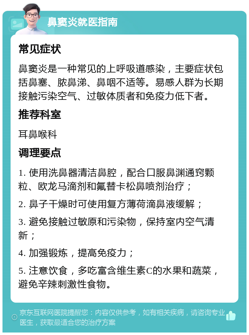 鼻窦炎就医指南 常见症状 鼻窦炎是一种常见的上呼吸道感染，主要症状包括鼻塞、脓鼻涕、鼻咽不适等。易感人群为长期接触污染空气、过敏体质者和免疫力低下者。 推荐科室 耳鼻喉科 调理要点 1. 使用洗鼻器清洁鼻腔，配合口服鼻渊通窍颗粒、欧龙马滴剂和氟替卡松鼻喷剂治疗； 2. 鼻子干燥时可使用复方薄荷滴鼻液缓解； 3. 避免接触过敏原和污染物，保持室内空气清新； 4. 加强锻炼，提高免疫力； 5. 注意饮食，多吃富含维生素C的水果和蔬菜，避免辛辣刺激性食物。