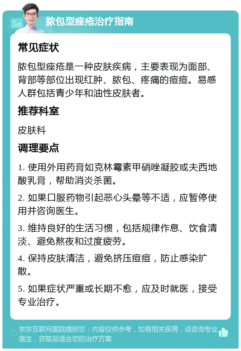 脓包型痤疮治疗指南 常见症状 脓包型痤疮是一种皮肤疾病，主要表现为面部、背部等部位出现红肿、脓包、疼痛的痘痘。易感人群包括青少年和油性皮肤者。 推荐科室 皮肤科 调理要点 1. 使用外用药膏如克林霉素甲硝唑凝胶或夫西地酸乳膏，帮助消炎杀菌。 2. 如果口服药物引起恶心头晕等不适，应暂停使用并咨询医生。 3. 维持良好的生活习惯，包括规律作息、饮食清淡、避免熬夜和过度疲劳。 4. 保持皮肤清洁，避免挤压痘痘，防止感染扩散。 5. 如果症状严重或长期不愈，应及时就医，接受专业治疗。