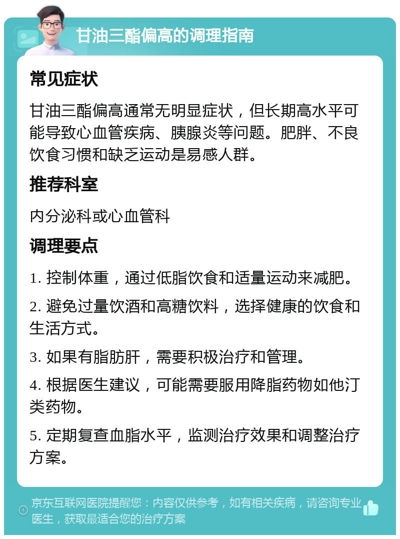 甘油三酯偏高的调理指南 常见症状 甘油三酯偏高通常无明显症状，但长期高水平可能导致心血管疾病、胰腺炎等问题。肥胖、不良饮食习惯和缺乏运动是易感人群。 推荐科室 内分泌科或心血管科 调理要点 1. 控制体重，通过低脂饮食和适量运动来减肥。 2. 避免过量饮酒和高糖饮料，选择健康的饮食和生活方式。 3. 如果有脂肪肝，需要积极治疗和管理。 4. 根据医生建议，可能需要服用降脂药物如他汀类药物。 5. 定期复查血脂水平，监测治疗效果和调整治疗方案。