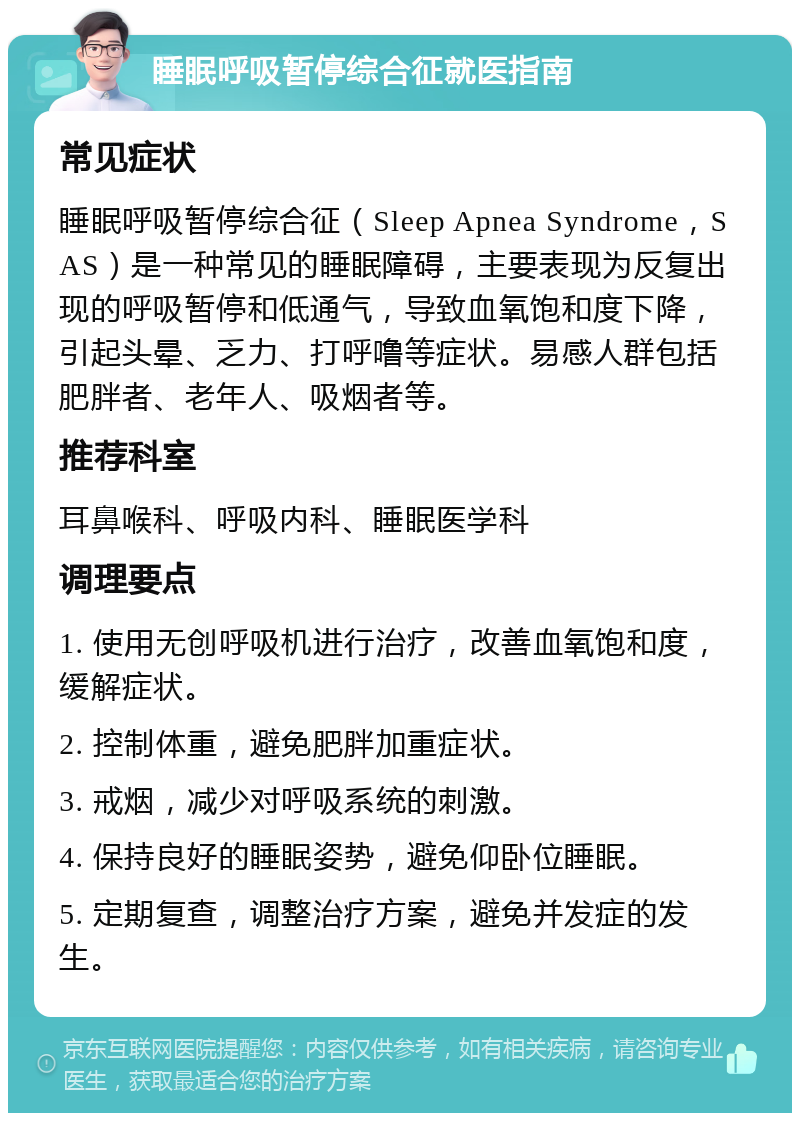 睡眠呼吸暂停综合征就医指南 常见症状 睡眠呼吸暂停综合征（Sleep Apnea Syndrome，SAS）是一种常见的睡眠障碍，主要表现为反复出现的呼吸暂停和低通气，导致血氧饱和度下降，引起头晕、乏力、打呼噜等症状。易感人群包括肥胖者、老年人、吸烟者等。 推荐科室 耳鼻喉科、呼吸内科、睡眠医学科 调理要点 1. 使用无创呼吸机进行治疗，改善血氧饱和度，缓解症状。 2. 控制体重，避免肥胖加重症状。 3. 戒烟，减少对呼吸系统的刺激。 4. 保持良好的睡眠姿势，避免仰卧位睡眠。 5. 定期复查，调整治疗方案，避免并发症的发生。