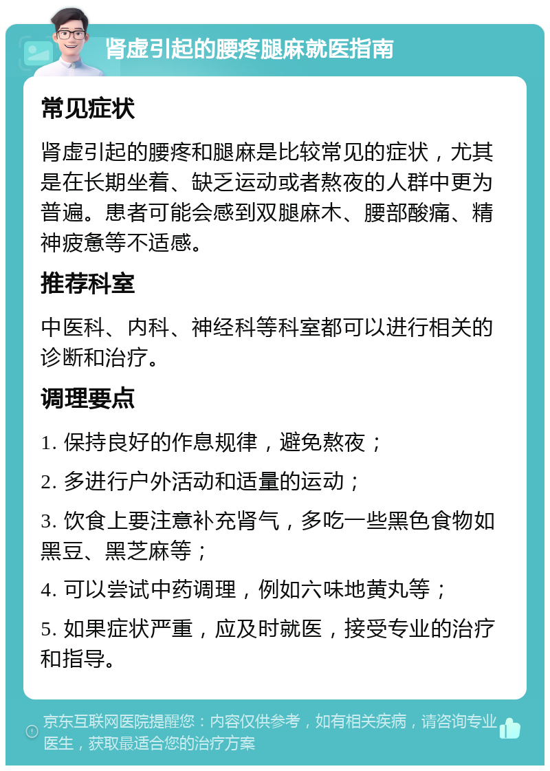 肾虚引起的腰疼腿麻就医指南 常见症状 肾虚引起的腰疼和腿麻是比较常见的症状，尤其是在长期坐着、缺乏运动或者熬夜的人群中更为普遍。患者可能会感到双腿麻木、腰部酸痛、精神疲惫等不适感。 推荐科室 中医科、内科、神经科等科室都可以进行相关的诊断和治疗。 调理要点 1. 保持良好的作息规律，避免熬夜； 2. 多进行户外活动和适量的运动； 3. 饮食上要注意补充肾气，多吃一些黑色食物如黑豆、黑芝麻等； 4. 可以尝试中药调理，例如六味地黄丸等； 5. 如果症状严重，应及时就医，接受专业的治疗和指导。