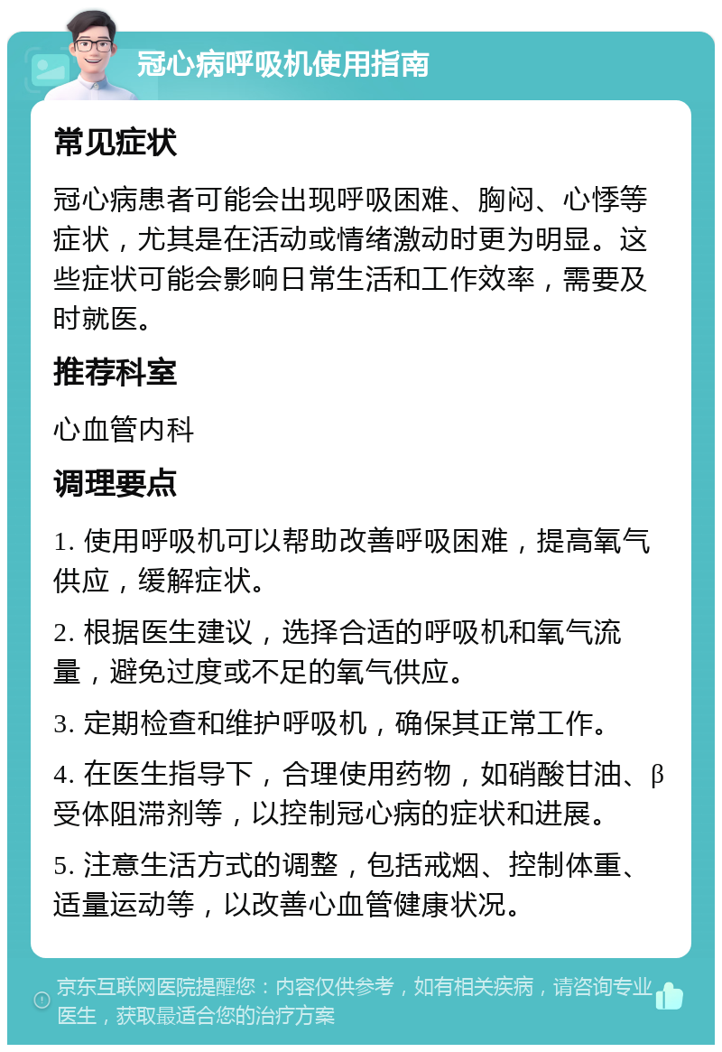 冠心病呼吸机使用指南 常见症状 冠心病患者可能会出现呼吸困难、胸闷、心悸等症状，尤其是在活动或情绪激动时更为明显。这些症状可能会影响日常生活和工作效率，需要及时就医。 推荐科室 心血管内科 调理要点 1. 使用呼吸机可以帮助改善呼吸困难，提高氧气供应，缓解症状。 2. 根据医生建议，选择合适的呼吸机和氧气流量，避免过度或不足的氧气供应。 3. 定期检查和维护呼吸机，确保其正常工作。 4. 在医生指导下，合理使用药物，如硝酸甘油、β受体阻滞剂等，以控制冠心病的症状和进展。 5. 注意生活方式的调整，包括戒烟、控制体重、适量运动等，以改善心血管健康状况。