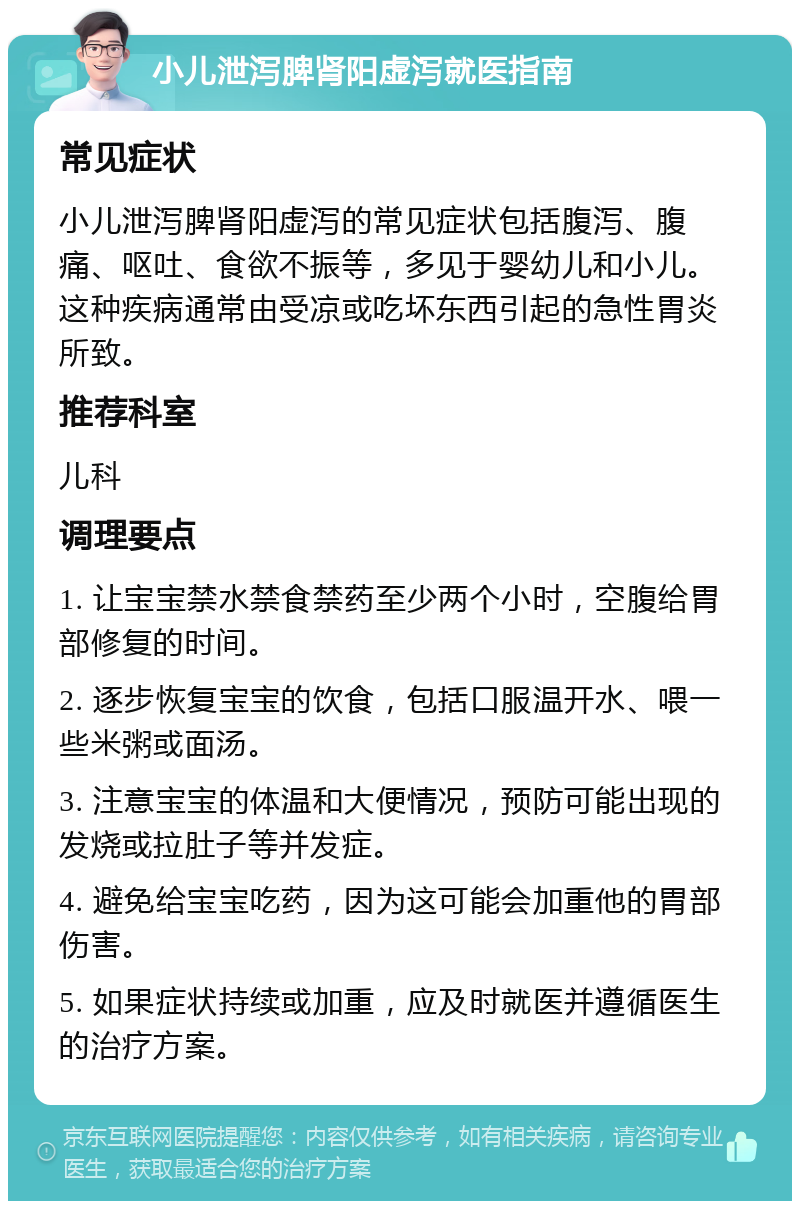 小儿泄泻脾肾阳虚泻就医指南 常见症状 小儿泄泻脾肾阳虚泻的常见症状包括腹泻、腹痛、呕吐、食欲不振等，多见于婴幼儿和小儿。这种疾病通常由受凉或吃坏东西引起的急性胃炎所致。 推荐科室 儿科 调理要点 1. 让宝宝禁水禁食禁药至少两个小时，空腹给胃部修复的时间。 2. 逐步恢复宝宝的饮食，包括口服温开水、喂一些米粥或面汤。 3. 注意宝宝的体温和大便情况，预防可能出现的发烧或拉肚子等并发症。 4. 避免给宝宝吃药，因为这可能会加重他的胃部伤害。 5. 如果症状持续或加重，应及时就医并遵循医生的治疗方案。