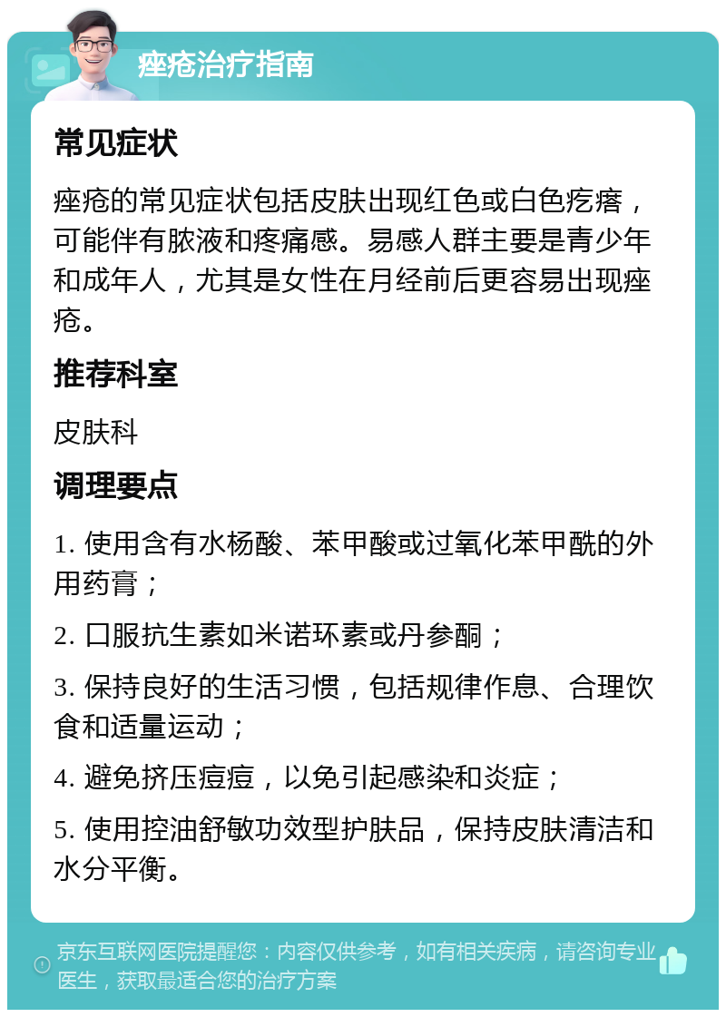 痤疮治疗指南 常见症状 痤疮的常见症状包括皮肤出现红色或白色疙瘩，可能伴有脓液和疼痛感。易感人群主要是青少年和成年人，尤其是女性在月经前后更容易出现痤疮。 推荐科室 皮肤科 调理要点 1. 使用含有水杨酸、苯甲酸或过氧化苯甲酰的外用药膏； 2. 口服抗生素如米诺环素或丹参酮； 3. 保持良好的生活习惯，包括规律作息、合理饮食和适量运动； 4. 避免挤压痘痘，以免引起感染和炎症； 5. 使用控油舒敏功效型护肤品，保持皮肤清洁和水分平衡。