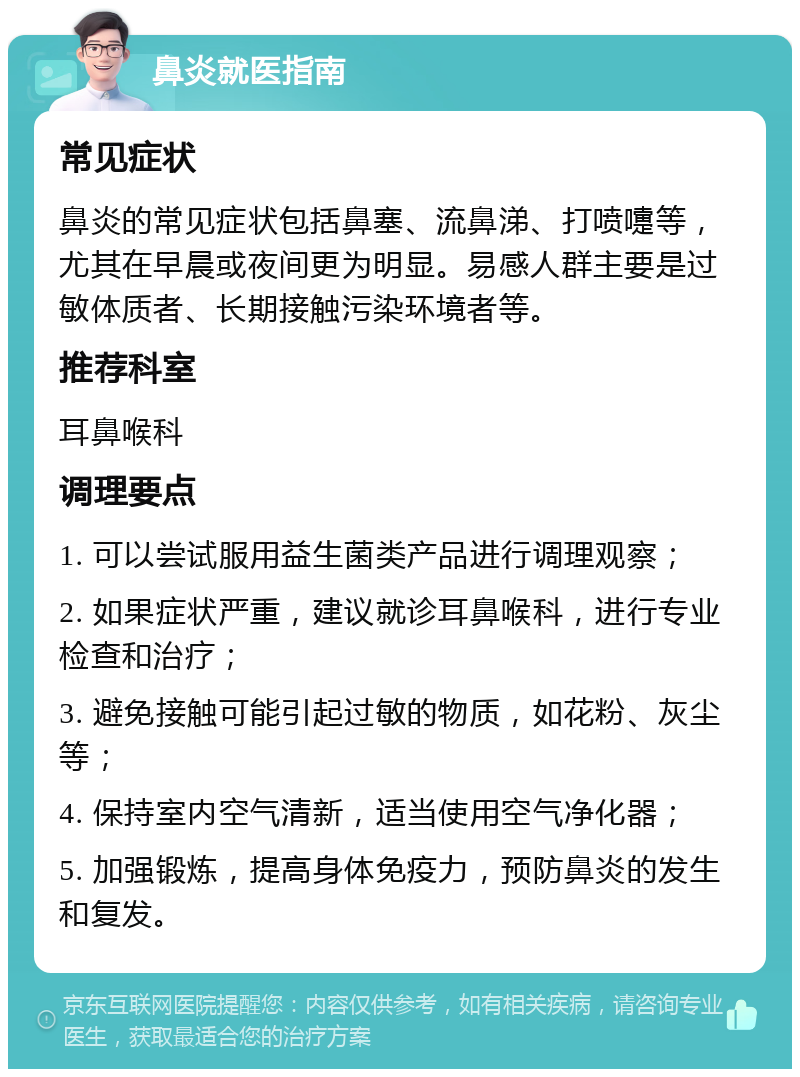 鼻炎就医指南 常见症状 鼻炎的常见症状包括鼻塞、流鼻涕、打喷嚏等，尤其在早晨或夜间更为明显。易感人群主要是过敏体质者、长期接触污染环境者等。 推荐科室 耳鼻喉科 调理要点 1. 可以尝试服用益生菌类产品进行调理观察； 2. 如果症状严重，建议就诊耳鼻喉科，进行专业检查和治疗； 3. 避免接触可能引起过敏的物质，如花粉、灰尘等； 4. 保持室内空气清新，适当使用空气净化器； 5. 加强锻炼，提高身体免疫力，预防鼻炎的发生和复发。