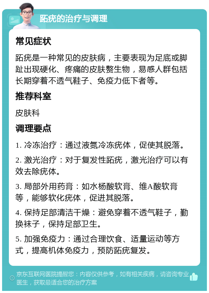 跖疣的治疗与调理 常见症状 跖疣是一种常见的皮肤病，主要表现为足底或脚趾出现硬化、疼痛的皮肤赘生物，易感人群包括长期穿着不透气鞋子、免疫力低下者等。 推荐科室 皮肤科 调理要点 1. 冷冻治疗：通过液氮冷冻疣体，促使其脱落。 2. 激光治疗：对于复发性跖疣，激光治疗可以有效去除疣体。 3. 局部外用药膏：如水杨酸软膏、维A酸软膏等，能够软化疣体，促进其脱落。 4. 保持足部清洁干燥：避免穿着不透气鞋子，勤换袜子，保持足部卫生。 5. 加强免疫力：通过合理饮食、适量运动等方式，提高机体免疫力，预防跖疣复发。