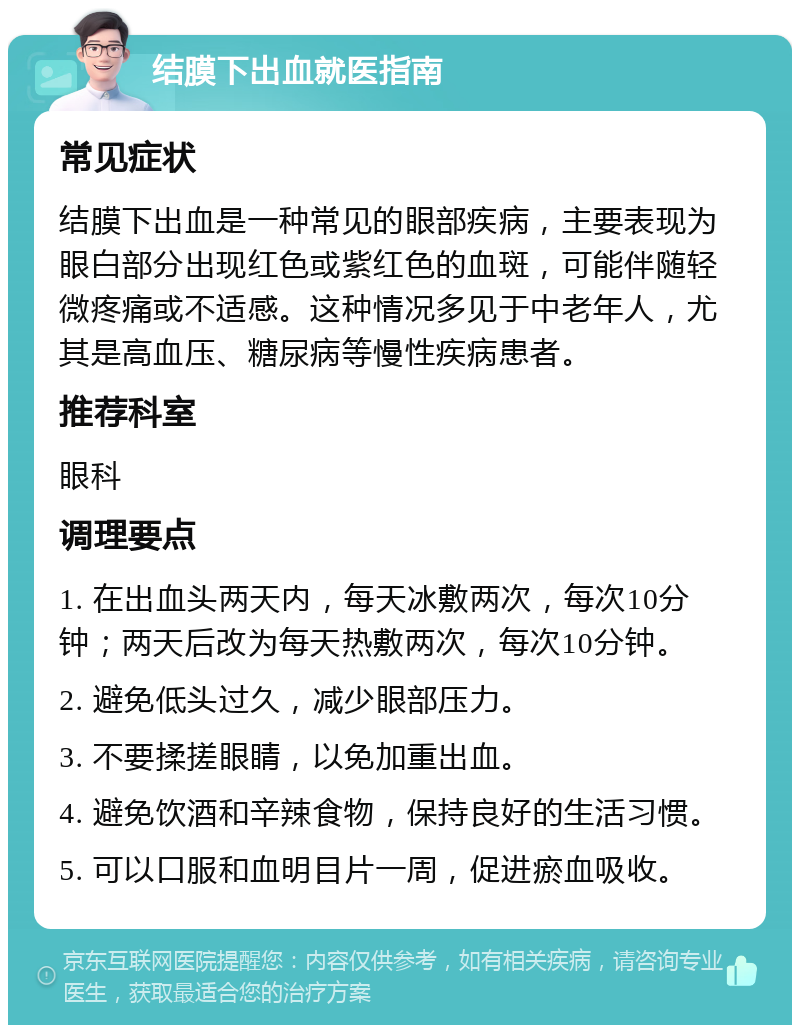 结膜下出血就医指南 常见症状 结膜下出血是一种常见的眼部疾病，主要表现为眼白部分出现红色或紫红色的血斑，可能伴随轻微疼痛或不适感。这种情况多见于中老年人，尤其是高血压、糖尿病等慢性疾病患者。 推荐科室 眼科 调理要点 1. 在出血头两天内，每天冰敷两次，每次10分钟；两天后改为每天热敷两次，每次10分钟。 2. 避免低头过久，减少眼部压力。 3. 不要揉搓眼睛，以免加重出血。 4. 避免饮酒和辛辣食物，保持良好的生活习惯。 5. 可以口服和血明目片一周，促进瘀血吸收。