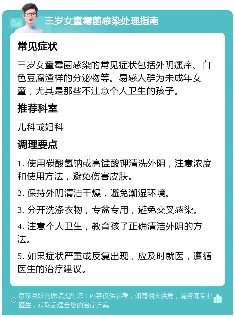 三岁女童霉菌感染处理指南 常见症状 三岁女童霉菌感染的常见症状包括外阴瘙痒、白色豆腐渣样的分泌物等。易感人群为未成年女童，尤其是那些不注意个人卫生的孩子。 推荐科室 儿科或妇科 调理要点 1. 使用碳酸氢钠或高锰酸钾清洗外阴，注意浓度和使用方法，避免伤害皮肤。 2. 保持外阴清洁干燥，避免潮湿环境。 3. 分开洗涤衣物，专盆专用，避免交叉感染。 4. 注意个人卫生，教育孩子正确清洁外阴的方法。 5. 如果症状严重或反复出现，应及时就医，遵循医生的治疗建议。