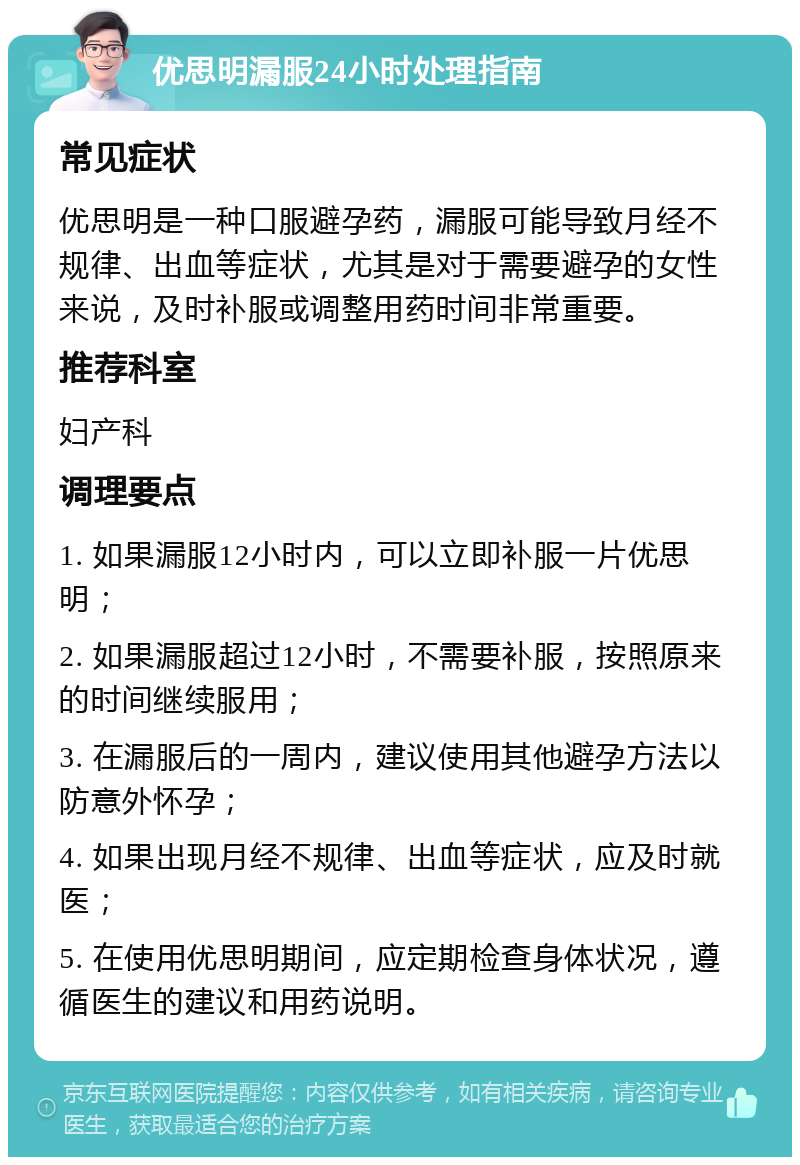 优思明漏服24小时处理指南 常见症状 优思明是一种口服避孕药，漏服可能导致月经不规律、出血等症状，尤其是对于需要避孕的女性来说，及时补服或调整用药时间非常重要。 推荐科室 妇产科 调理要点 1. 如果漏服12小时内，可以立即补服一片优思明； 2. 如果漏服超过12小时，不需要补服，按照原来的时间继续服用； 3. 在漏服后的一周内，建议使用其他避孕方法以防意外怀孕； 4. 如果出现月经不规律、出血等症状，应及时就医； 5. 在使用优思明期间，应定期检查身体状况，遵循医生的建议和用药说明。