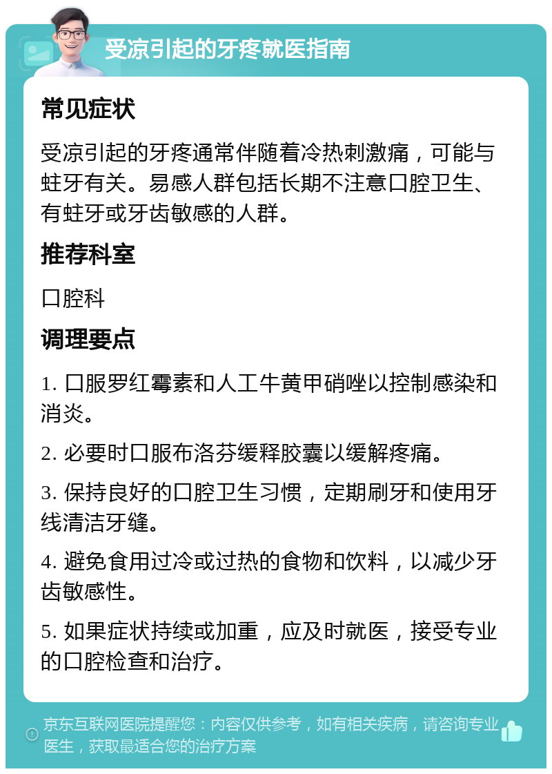 受凉引起的牙疼就医指南 常见症状 受凉引起的牙疼通常伴随着冷热刺激痛，可能与蛀牙有关。易感人群包括长期不注意口腔卫生、有蛀牙或牙齿敏感的人群。 推荐科室 口腔科 调理要点 1. 口服罗红霉素和人工牛黄甲硝唑以控制感染和消炎。 2. 必要时口服布洛芬缓释胶囊以缓解疼痛。 3. 保持良好的口腔卫生习惯，定期刷牙和使用牙线清洁牙缝。 4. 避免食用过冷或过热的食物和饮料，以减少牙齿敏感性。 5. 如果症状持续或加重，应及时就医，接受专业的口腔检查和治疗。