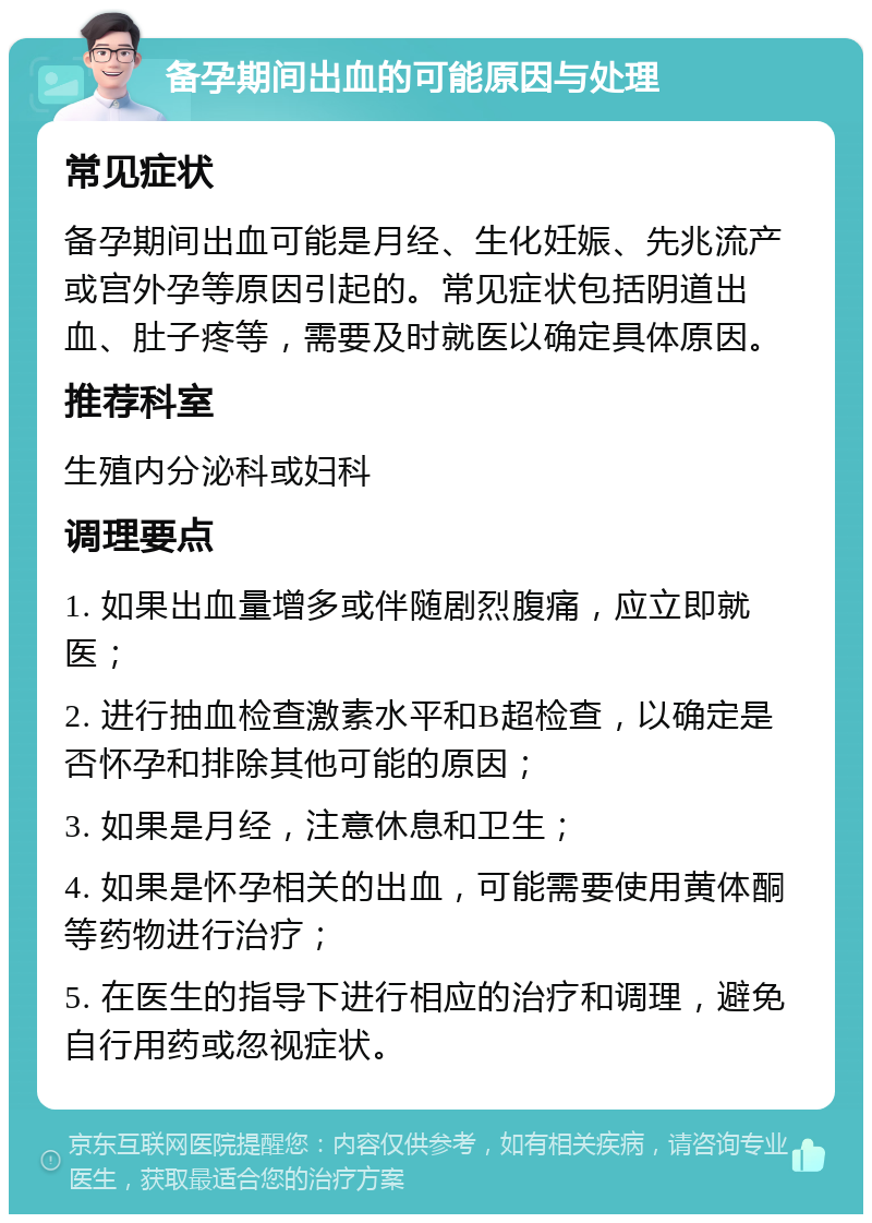 备孕期间出血的可能原因与处理 常见症状 备孕期间出血可能是月经、生化妊娠、先兆流产或宫外孕等原因引起的。常见症状包括阴道出血、肚子疼等，需要及时就医以确定具体原因。 推荐科室 生殖内分泌科或妇科 调理要点 1. 如果出血量增多或伴随剧烈腹痛，应立即就医； 2. 进行抽血检查激素水平和B超检查，以确定是否怀孕和排除其他可能的原因； 3. 如果是月经，注意休息和卫生； 4. 如果是怀孕相关的出血，可能需要使用黄体酮等药物进行治疗； 5. 在医生的指导下进行相应的治疗和调理，避免自行用药或忽视症状。