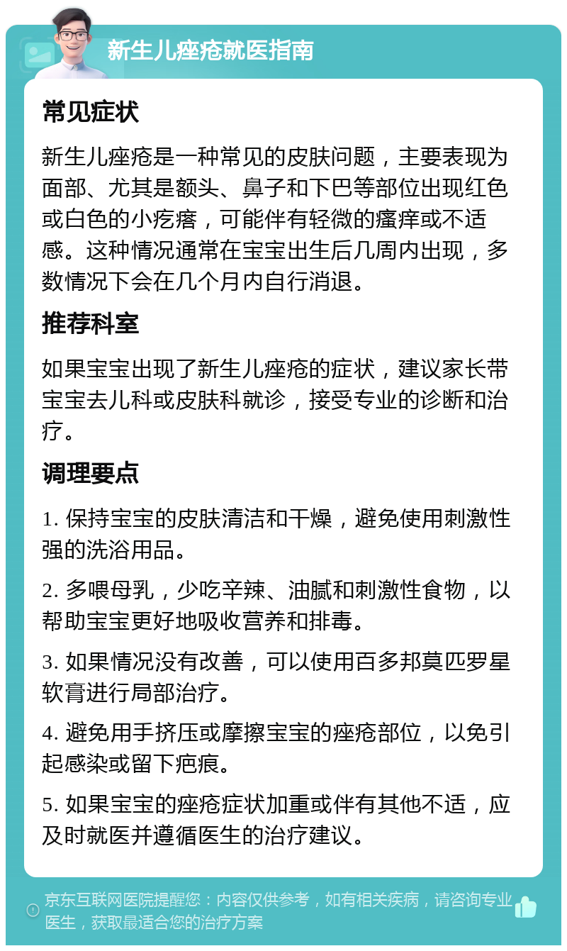 新生儿痤疮就医指南 常见症状 新生儿痤疮是一种常见的皮肤问题，主要表现为面部、尤其是额头、鼻子和下巴等部位出现红色或白色的小疙瘩，可能伴有轻微的瘙痒或不适感。这种情况通常在宝宝出生后几周内出现，多数情况下会在几个月内自行消退。 推荐科室 如果宝宝出现了新生儿痤疮的症状，建议家长带宝宝去儿科或皮肤科就诊，接受专业的诊断和治疗。 调理要点 1. 保持宝宝的皮肤清洁和干燥，避免使用刺激性强的洗浴用品。 2. 多喂母乳，少吃辛辣、油腻和刺激性食物，以帮助宝宝更好地吸收营养和排毒。 3. 如果情况没有改善，可以使用百多邦莫匹罗星软膏进行局部治疗。 4. 避免用手挤压或摩擦宝宝的痤疮部位，以免引起感染或留下疤痕。 5. 如果宝宝的痤疮症状加重或伴有其他不适，应及时就医并遵循医生的治疗建议。