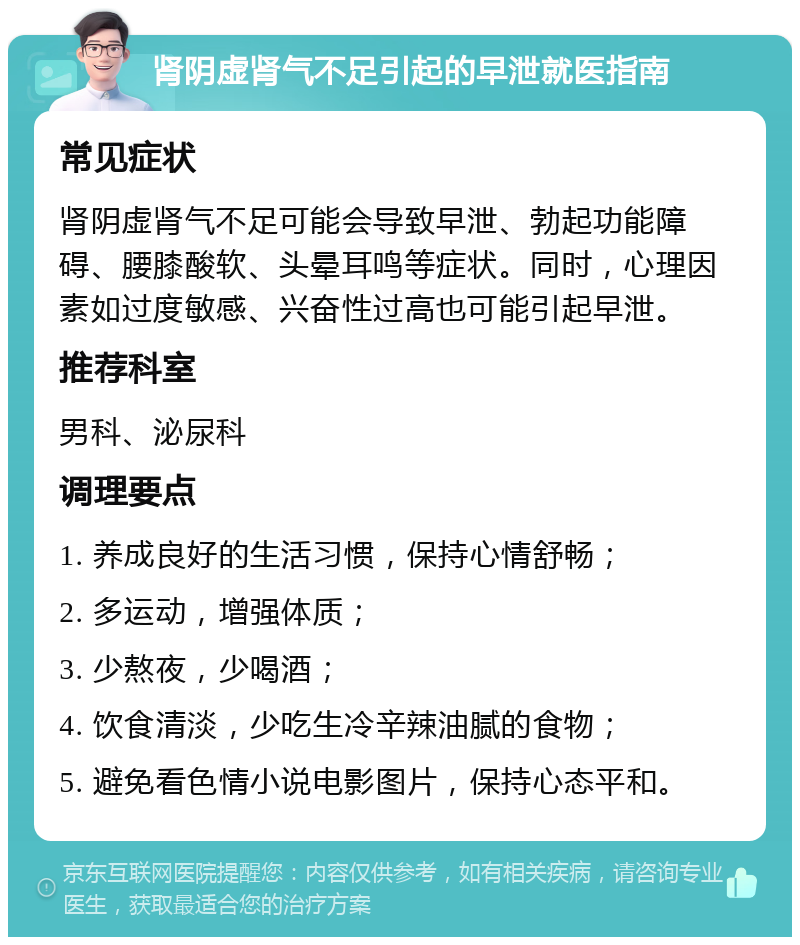 肾阴虚肾气不足引起的早泄就医指南 常见症状 肾阴虚肾气不足可能会导致早泄、勃起功能障碍、腰膝酸软、头晕耳鸣等症状。同时，心理因素如过度敏感、兴奋性过高也可能引起早泄。 推荐科室 男科、泌尿科 调理要点 1. 养成良好的生活习惯，保持心情舒畅； 2. 多运动，增强体质； 3. 少熬夜，少喝酒； 4. 饮食清淡，少吃生冷辛辣油腻的食物； 5. 避免看色情小说电影图片，保持心态平和。