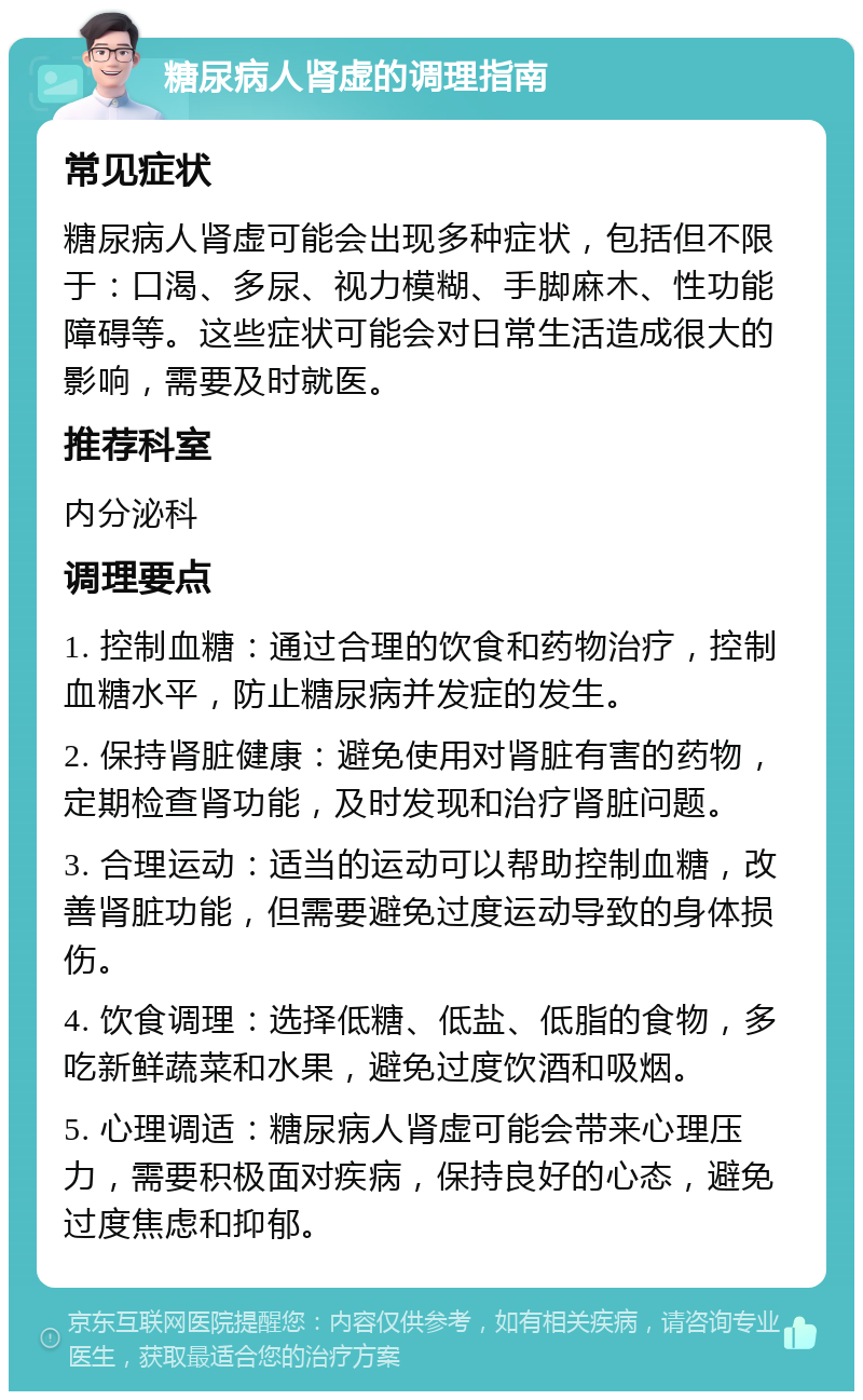 糖尿病人肾虚的调理指南 常见症状 糖尿病人肾虚可能会出现多种症状，包括但不限于：口渴、多尿、视力模糊、手脚麻木、性功能障碍等。这些症状可能会对日常生活造成很大的影响，需要及时就医。 推荐科室 内分泌科 调理要点 1. 控制血糖：通过合理的饮食和药物治疗，控制血糖水平，防止糖尿病并发症的发生。 2. 保持肾脏健康：避免使用对肾脏有害的药物，定期检查肾功能，及时发现和治疗肾脏问题。 3. 合理运动：适当的运动可以帮助控制血糖，改善肾脏功能，但需要避免过度运动导致的身体损伤。 4. 饮食调理：选择低糖、低盐、低脂的食物，多吃新鲜蔬菜和水果，避免过度饮酒和吸烟。 5. 心理调适：糖尿病人肾虚可能会带来心理压力，需要积极面对疾病，保持良好的心态，避免过度焦虑和抑郁。