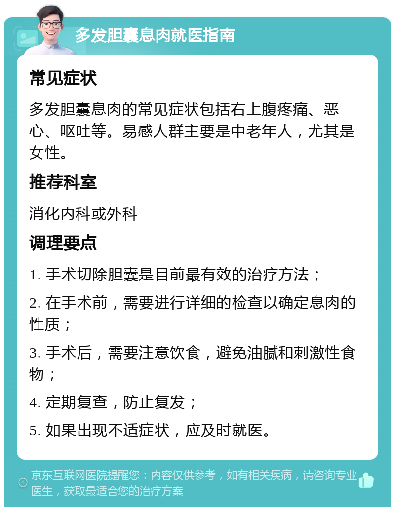 多发胆囊息肉就医指南 常见症状 多发胆囊息肉的常见症状包括右上腹疼痛、恶心、呕吐等。易感人群主要是中老年人，尤其是女性。 推荐科室 消化内科或外科 调理要点 1. 手术切除胆囊是目前最有效的治疗方法； 2. 在手术前，需要进行详细的检查以确定息肉的性质； 3. 手术后，需要注意饮食，避免油腻和刺激性食物； 4. 定期复查，防止复发； 5. 如果出现不适症状，应及时就医。